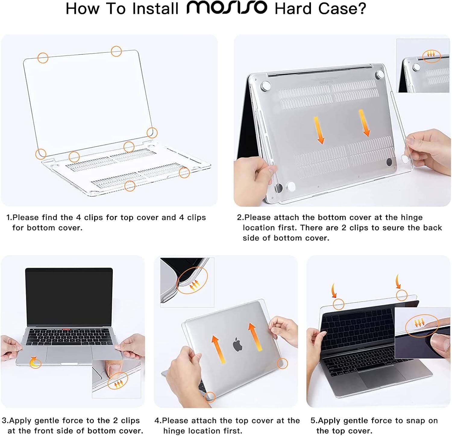How To Install mosiso Hard Case?

1. Please find the 4 clips for top cover and 4 clips for bottom cover.
2. Please attach the bottom cover at the hinge location first. There are 2 clips to secure the back side of the bottom cover.
3. Apply gentle force to the 2 clips at the front side of the bottom cover.
4. Please attach the top cover at the hinge location first.
5. Apply gentle force to snap on the top cover.