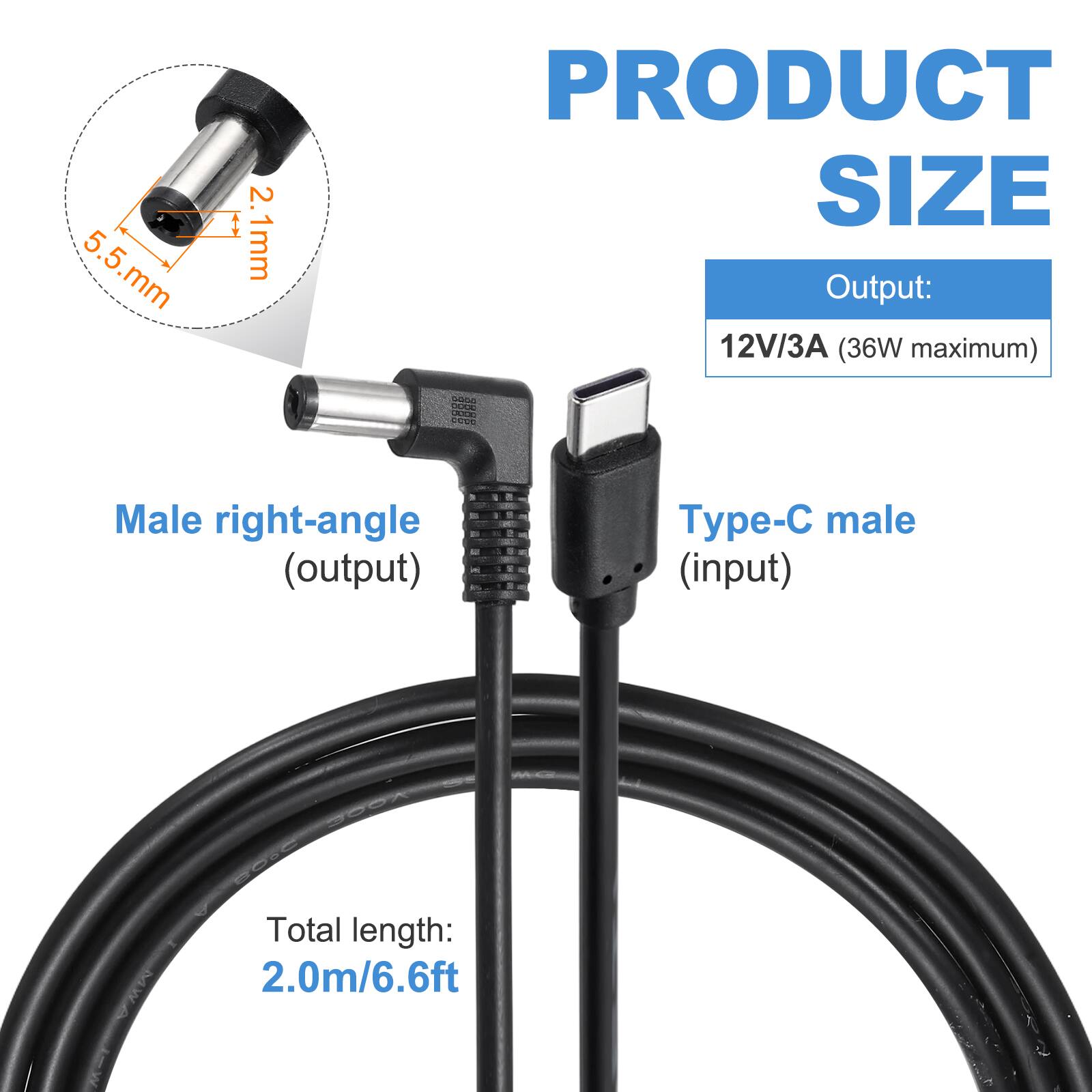 5.5 mm x 2.1 mm

PRODUCT SIZE

Output: 12V/3A (36W maximum)

Male right-angle (output) - Type-C male (input)

Total length: 2.0m/6.6ft