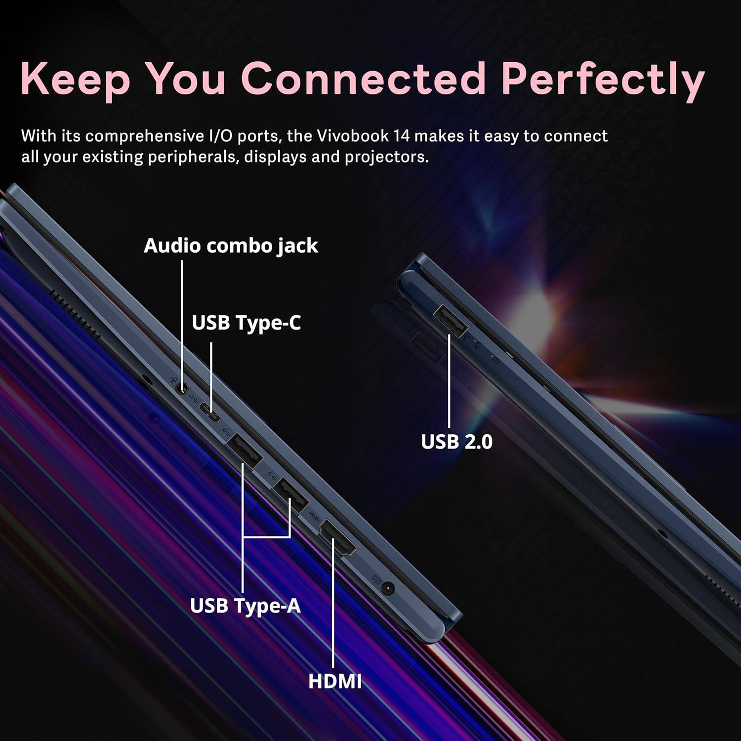 Keep You Connected Perfectly
With its comprehensive I/O ports, the VivoBook 14 makes it easy to connect all your existing peripherals, displays and projectors.
- Audio combo jack
- USB Type-C
- USB 2.0
- USB Type-A
- HDMI