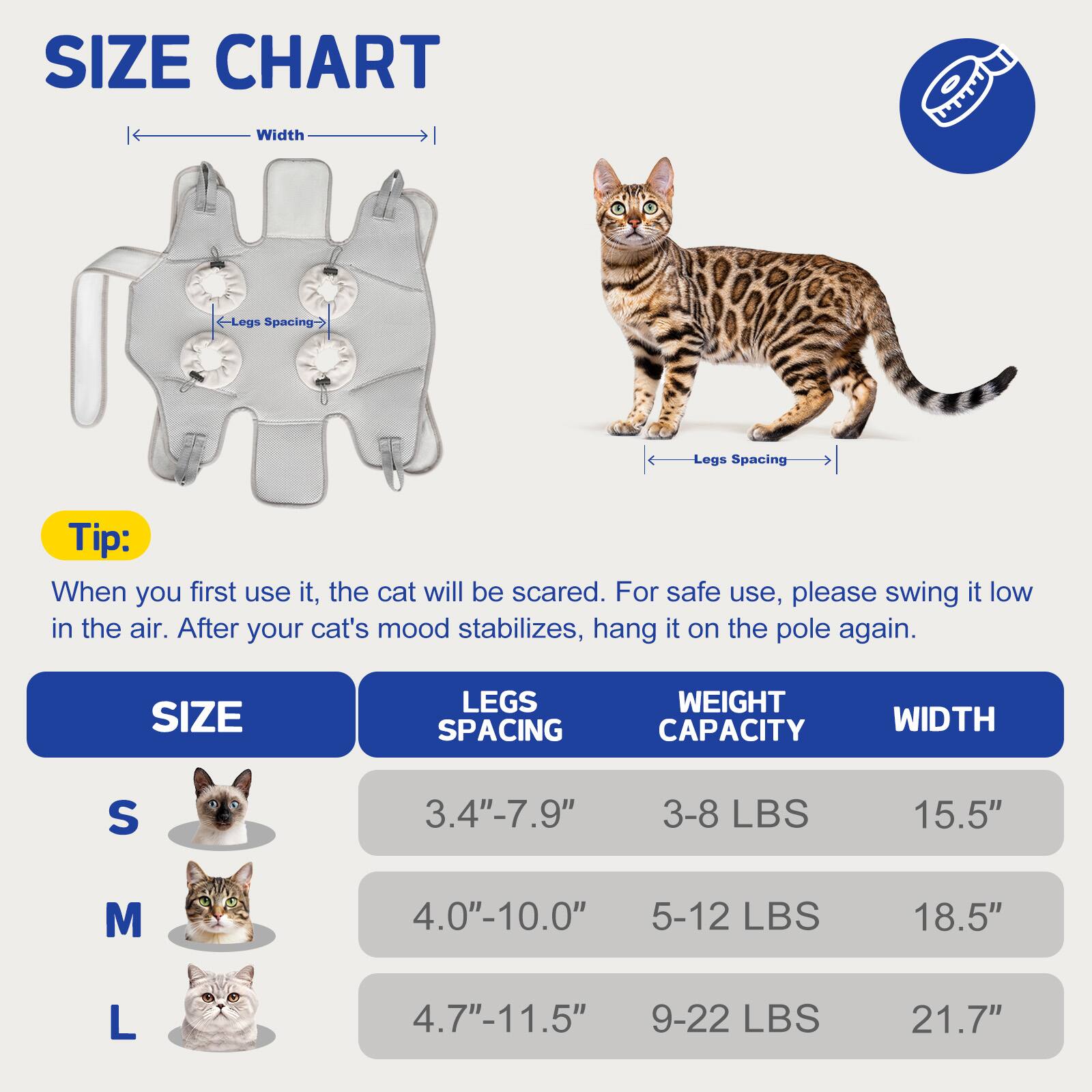 **SIZE CHART**

- Width
- Legs Spacing

**Tip:**
When you first use it, the cat will be scared. For safe use, please swing it low in the air. After your cat's mood stabilizes, hang it on the pole again.

| SIZE | LEGS SPACING | WEIGHT CAPACITY | WIDTH  |
|------|-------------|----------------|--------|
| S    | 3.4" - 7.9"  | 3-8 LBS        | 15.5"  |
| M    | 4.0" - 10.0" | 5-12 LBS       | 18.5"  |
| L    | 4.7" - 11.5" | 9-22 LBS       | 21.7"  |