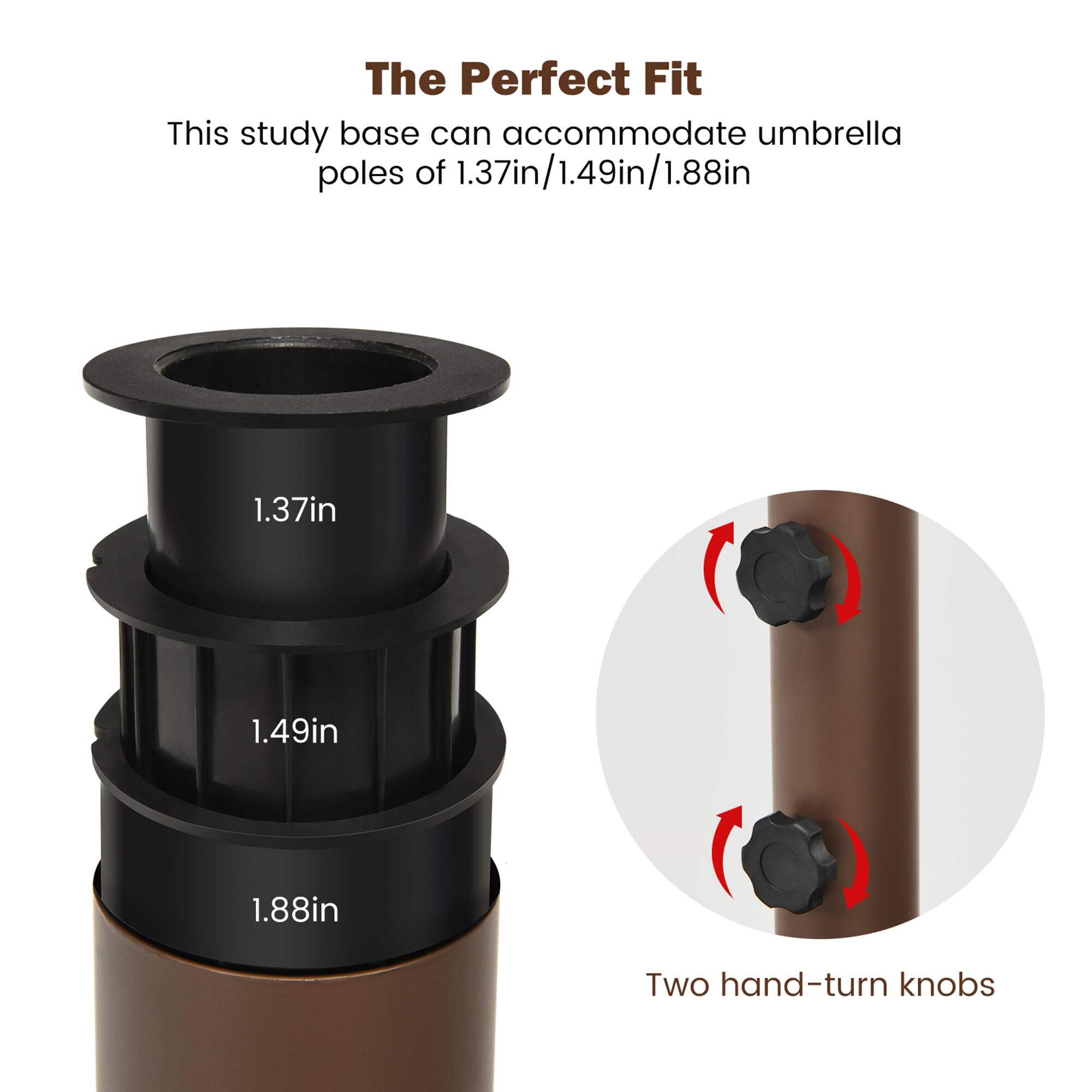 The Perfect Fit

This study base can accommodate umbrella poles of 1.37in/1.49in/1.88in

1.37in  
1.49in  
1.88in

Two hand-turn knobs