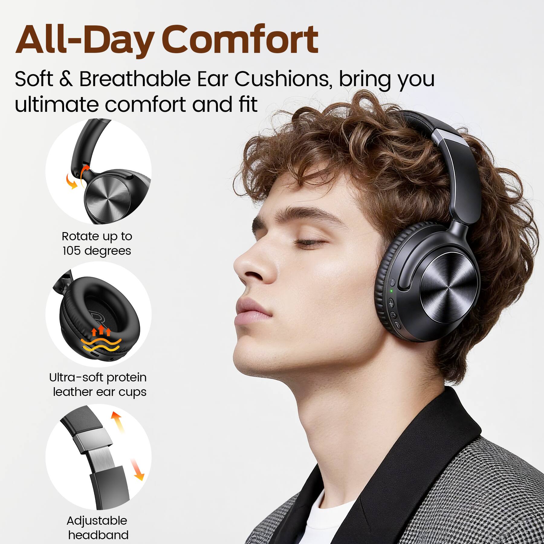 All-Day Comfort  
Soft & Breathable Ear Cushions, bring you ultimate comfort and fit  
Rotate up to 105 degrees  
Ultra-soft protein leather ear cups  
Adjustable headband