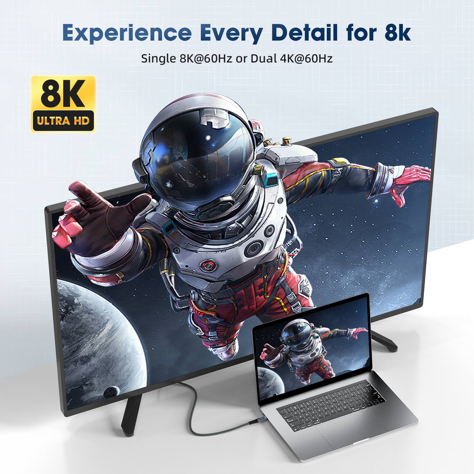 Experience Every Detail for 8k  
Single 8K@60Hz or Dual 4K@60Hz  
8K ULTRA HD
