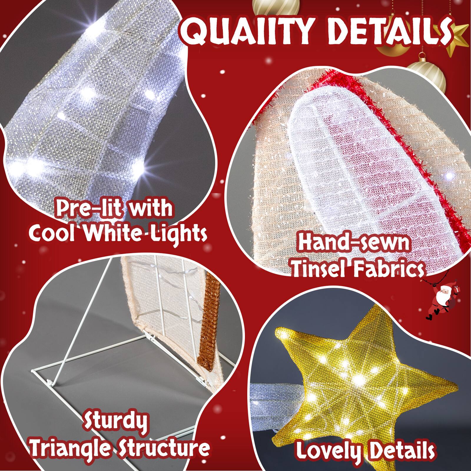 QUALITY DETAILS

- Pre-lit with Cool White Lights
- Hand-sewn Tinsel Fabrics
- Sturdy Triangle Structure
- Lovely Details