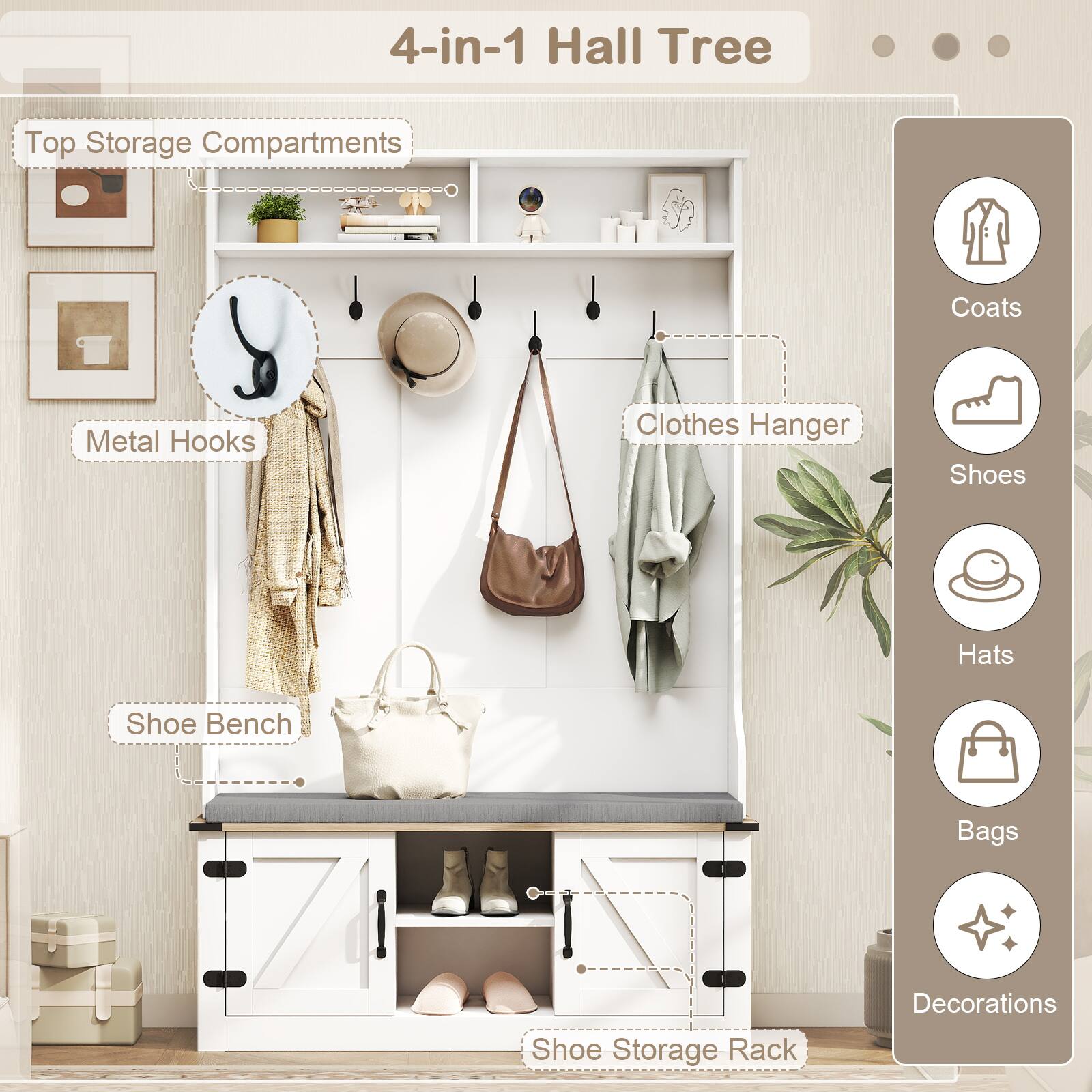 4-in-1 Hall Tree

Top Storage Compartments

Metal Hooks

Clothes Hanger

Shoe Bench

Shoe Storage Rack

Coats

Shoes

Hats

Bags

Decorations