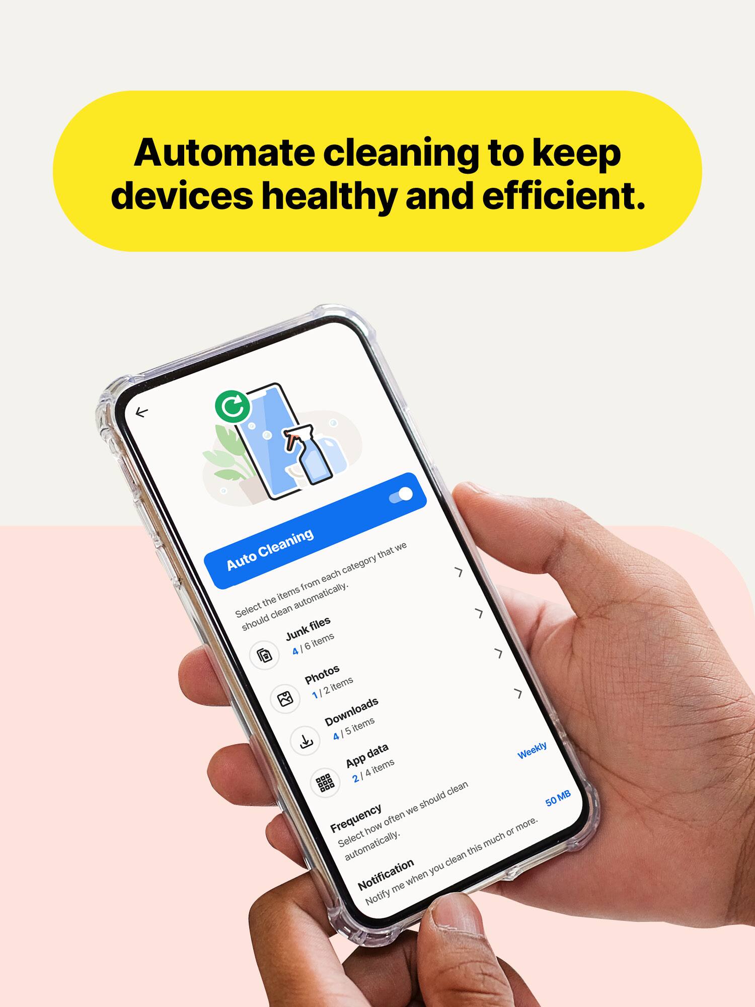 Automate cleaning to keep devices healthy and efficient.

Auto Cleaning that we each category from the items automatically. Select clean should files Junk items 6 Photos items 2 Downloads items 5 4 data Weekly App items 4 ... 2 clean MB we should 50 Frequency often more. how TO Select automatically. this much clean Notification you me when Notify