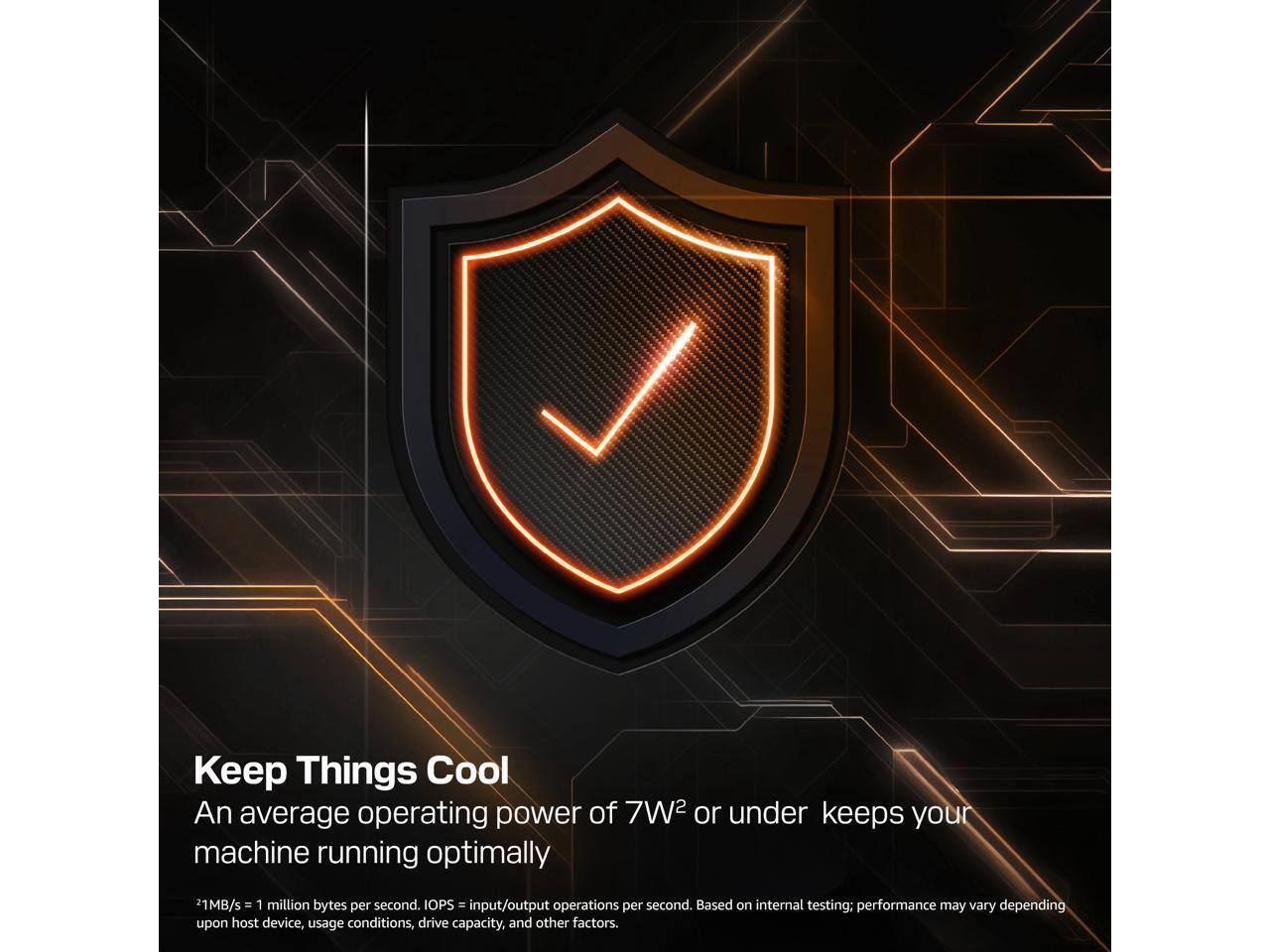 Keep Things Cool  
An average operating power of 7W² or under keeps your machine running optimally  

1MB/s = 1 million bytes per second.  
IOPS = input/output operations per second. Based on internal testing; performance may vary depending upon host device, usage conditions, drive capacity, and other factors.