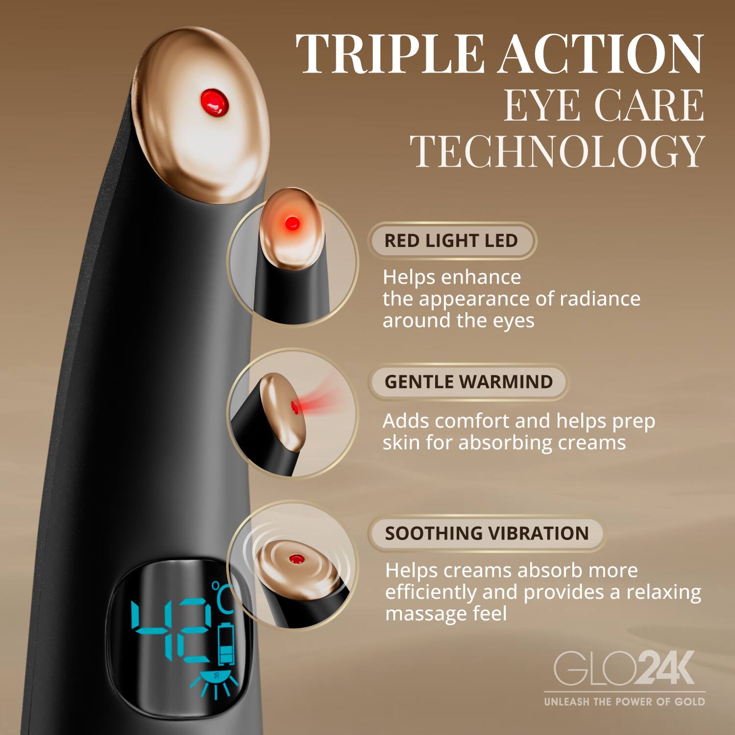TRIPLE ACTION EYE CARE TECHNOLOGY

RED LIGHT LED
Helps enhance the appearance of radiance around the eyes

GENTLE WARMIND
Adds comfort and helps prep skin for absorbing creams

SOOTHING VIBRATION
Helps creams absorb more efficiently and provides a relaxing massage feel

GLO24K
UNLEASH THE POWER OF GOLD