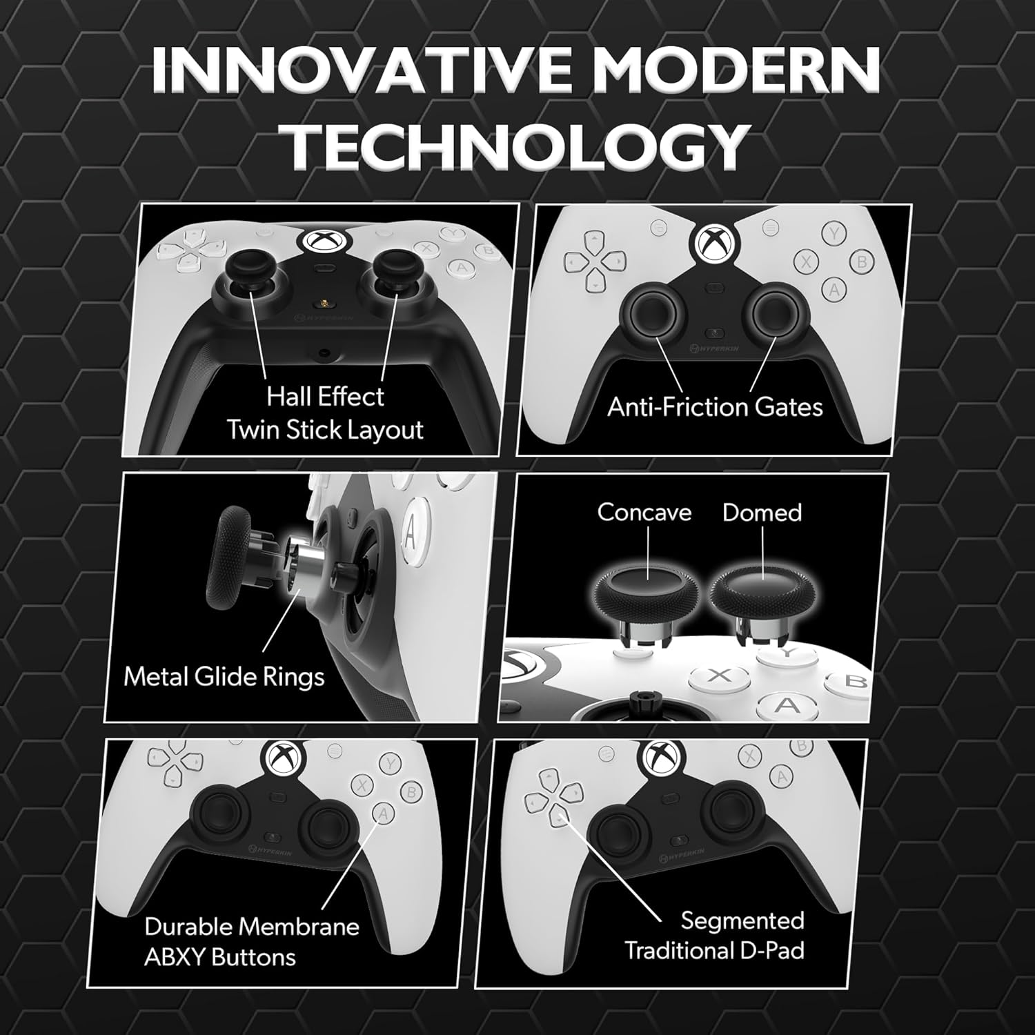 INNOVATIVE MODERN TECHNOLOGY

- Hall Effect Twin Stick Layout
- Anti-Friction Gates
- Concave Domed Metal Glide Rings
- Durable Membrane ABXY Buttons
- Segmented Traditional D-Pad
