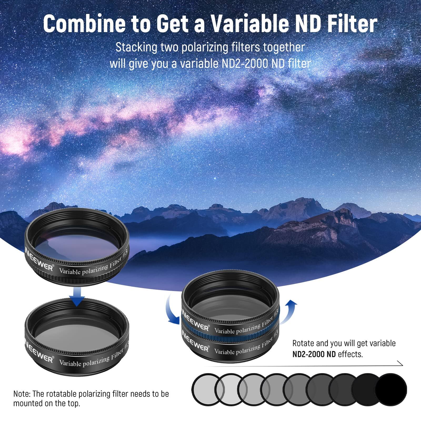 Combine to Get a Variable ND Filter

Stacking two polarizing filters together will give you a variable ND2-2000 ND filter

NEEWER Variable polarizing Filter

NEEWER Variable polarizing Filter

NEEWER Variable polarizing Filter

NEEWER Variable polarizing Filter

Rotate and you will get variable ND2-2000 ND effects.

Note: The rotatable polarizing filter needs to be mounted on the top.