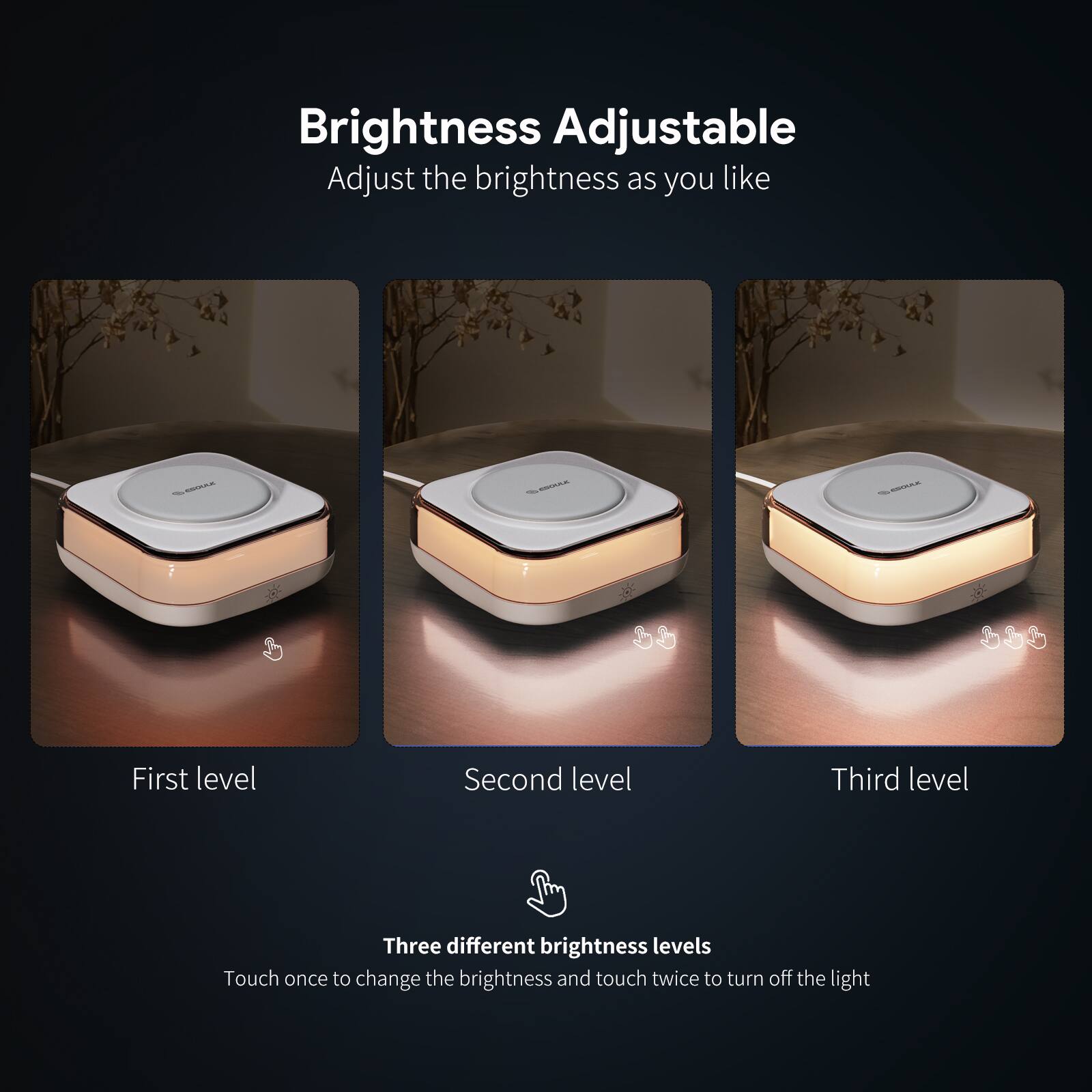 Brightness Adjustable  
Adjust the brightness as you like  

First level  
Second level  
Third level  

Three different brightness levels  
Touch once to change the brightness and touch twice to turn off the light