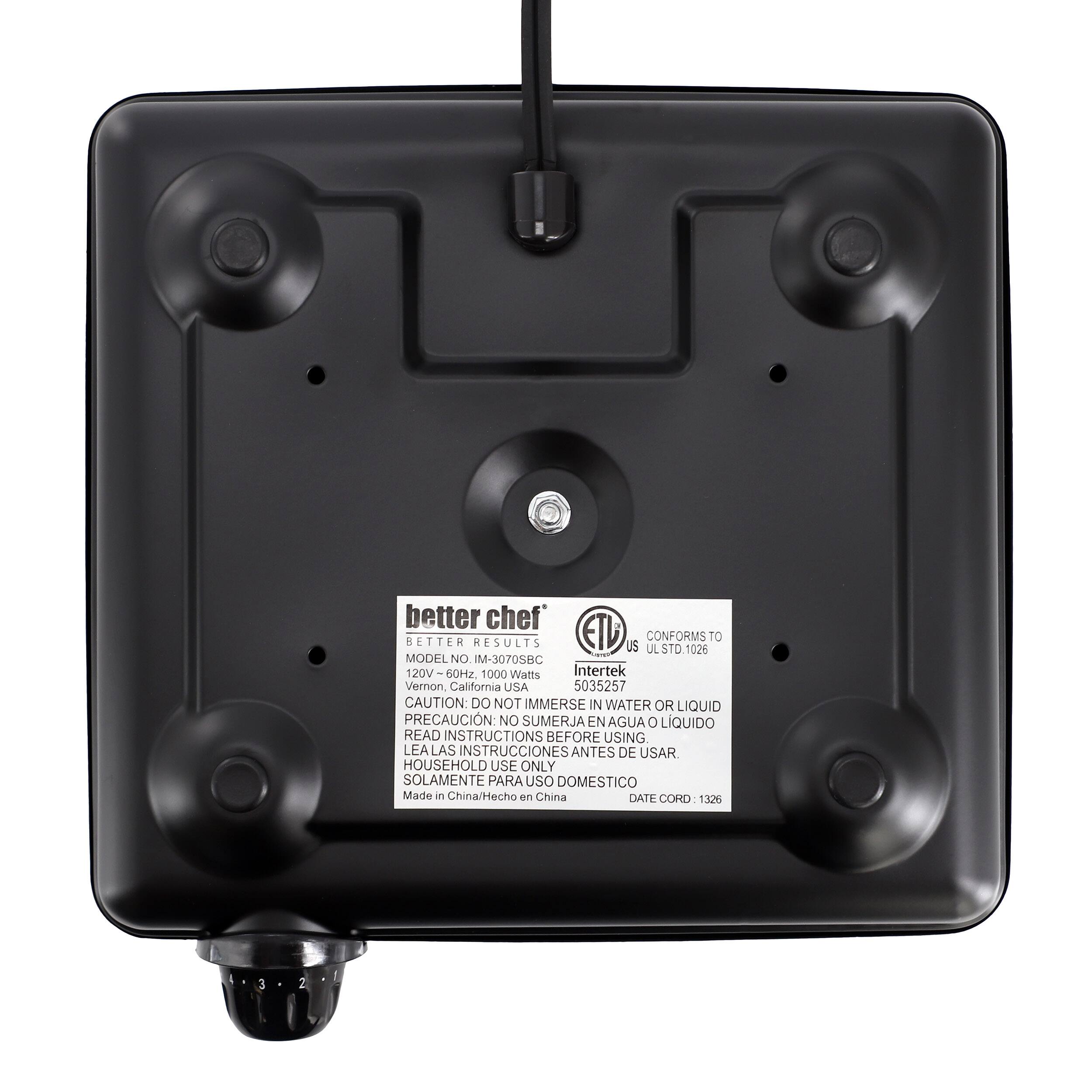 better chef  
BETTER RESULTS  
ETL US  
CONFORMS TO  
UL STD.1026  

MODEL NO: IM-3070SBC  
120V-60Hz. 120V 1000 Watts  
Intertek Vernon, California USA  
5035257  

CAUTION: DO NOT IMMERSE IN WATER OR LIQUID  
PRECAUCIÓN: NO SUMERJA EN AGUA O LÍQUIDO  
READ INSTRUCTIONS BEFORE USING  
LEA LAS INSTRUCCIONES ANTES DE USAR  
HOUSEHOLD USE ONLY  
SOLAMENTE PARA USO DOMÉSTICO  

Made in China/Hecho en China  
DATE CORD: 1326