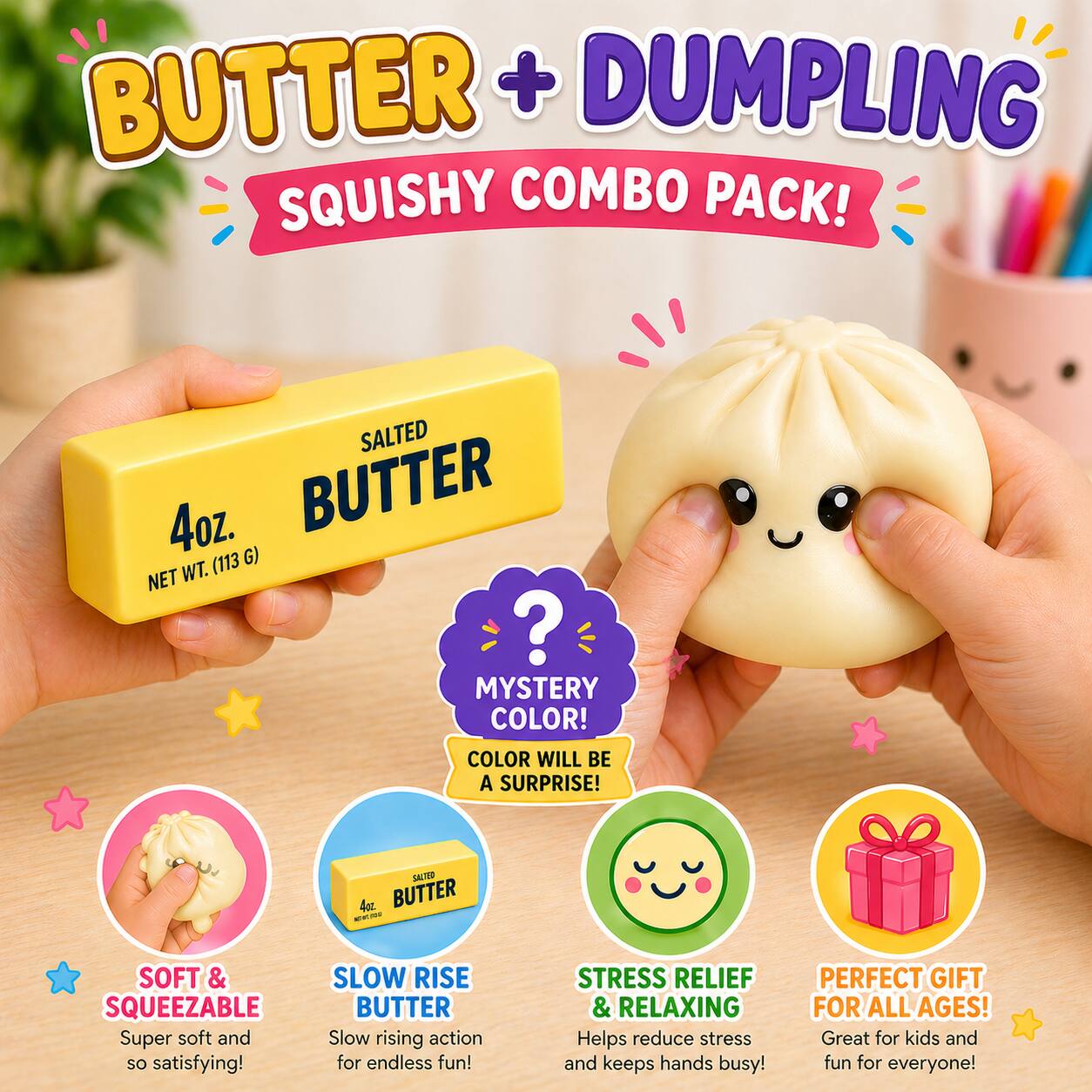 BUTTER + DUMPLING SQUISHY COMBO PACK!

SALTED 4oz. BUTTER (113 G) NET WT. ? MYSTERY COLOR! COLOR WILL BE A SURPRISE!

SALTED 4oz. BUTTER
SOFT & SQUEEZABLE Super soft and so satisfying!
SLOW RISE BUTTER Slow rising action for endless fun!
STRESS RELIEF & RELAXING Helps reduce stress and keeps hands busy!
PERFECT GIFT FOR ALL AGES! Great for kids and fun for everyone!