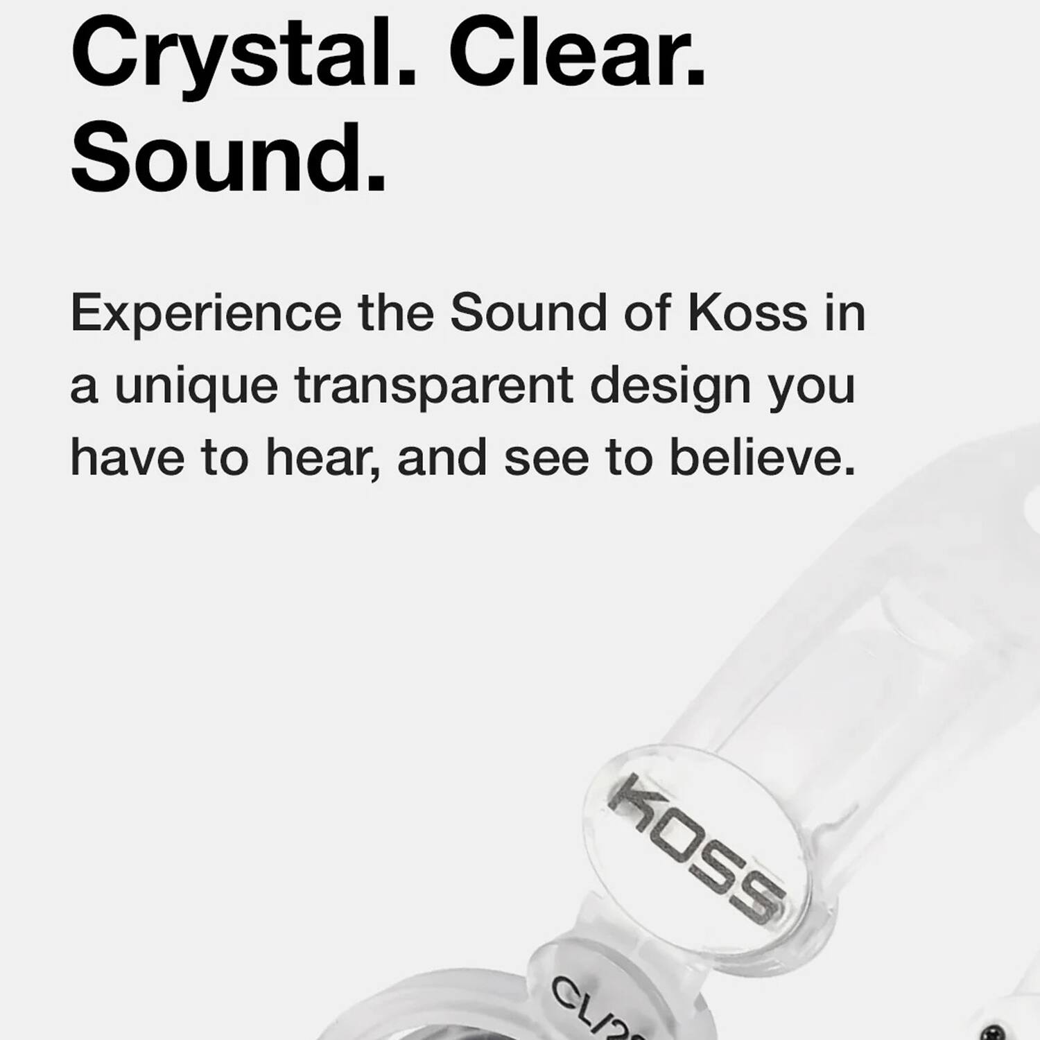 Crystal. Clear. Sound.

Experience the Sound of Koss in a unique transparent design you have to hear, and see to believe.

KOSS CL/2