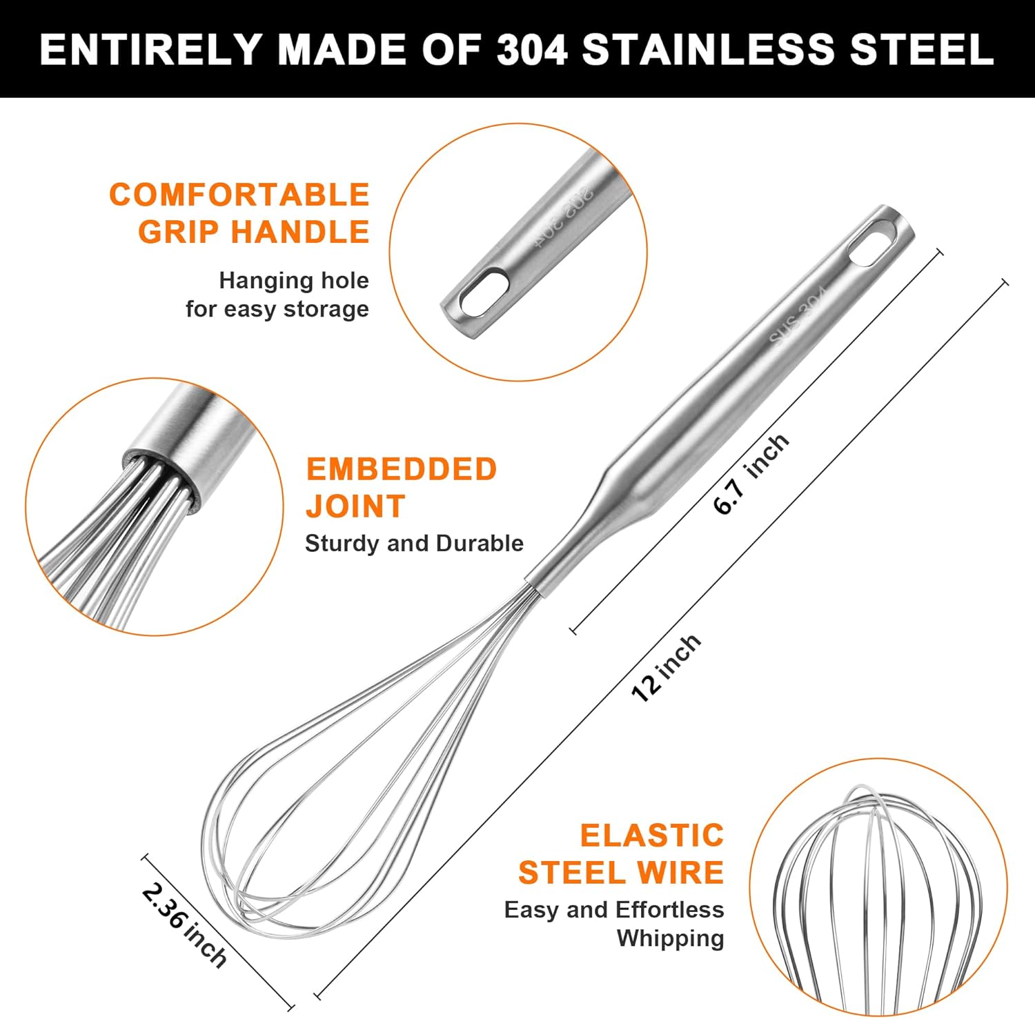 ENTIRELY MADE OF 304 STAINLESS STEEL

COMFORTABLE GRIP HANDLE
Hanging hole for easy storage

EMBEDDED JOINT
Sturdy and Durable

ELASTIC STEEL WIRE
Easy and Effortless Whipping

6.7 inch
12 inch
2.36 inch