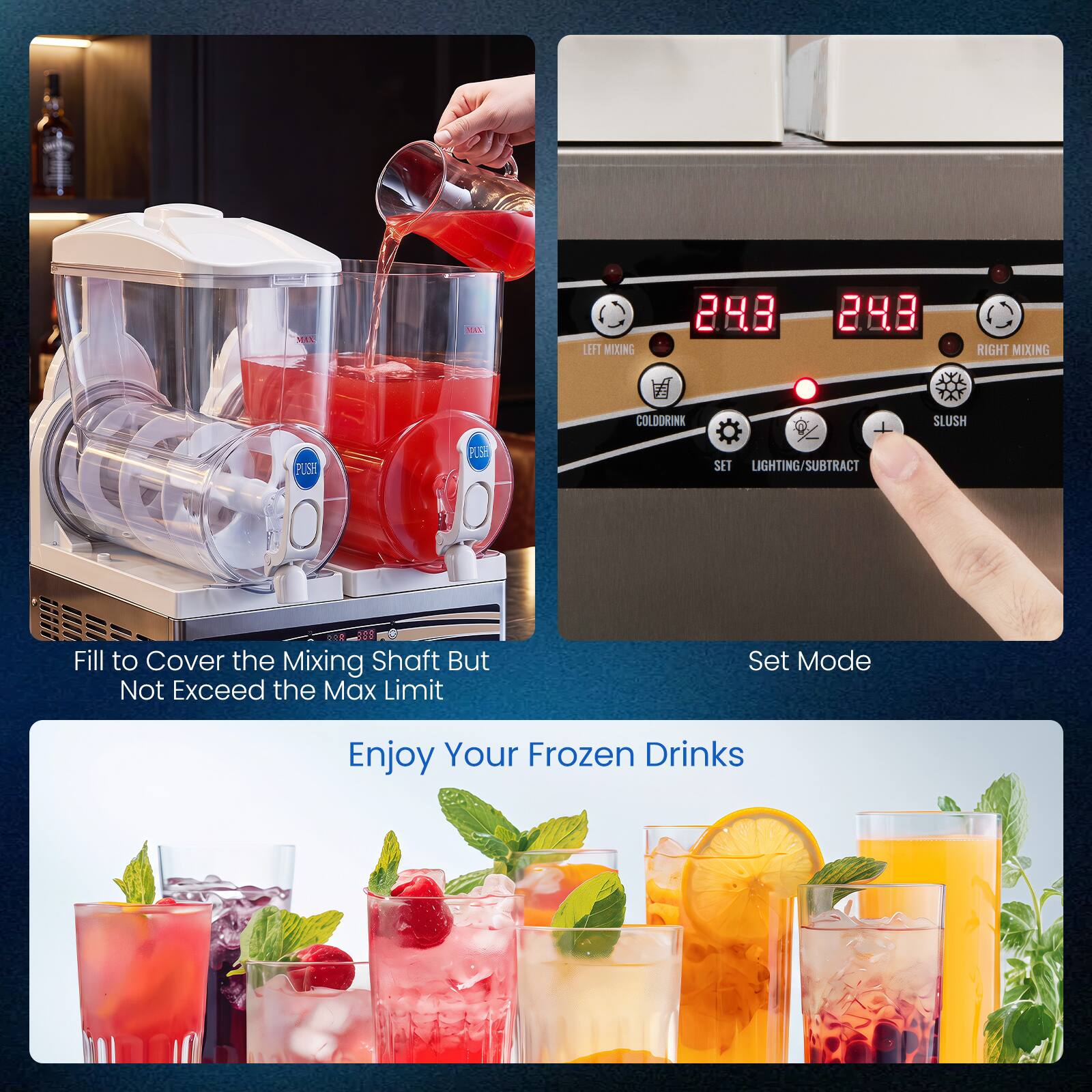 MAX  
ea  
LEFT MIXING  
RIGHT MIXING  
COLDDRINK  
SLUSH  
PUSH  
SET  
LIGHTING SUBTRACT  
600 188 Fill to Cover the Mixing Shaft But Not Exceed the Max Limit  
Set Mode  
Enjoy Your Frozen Drinks