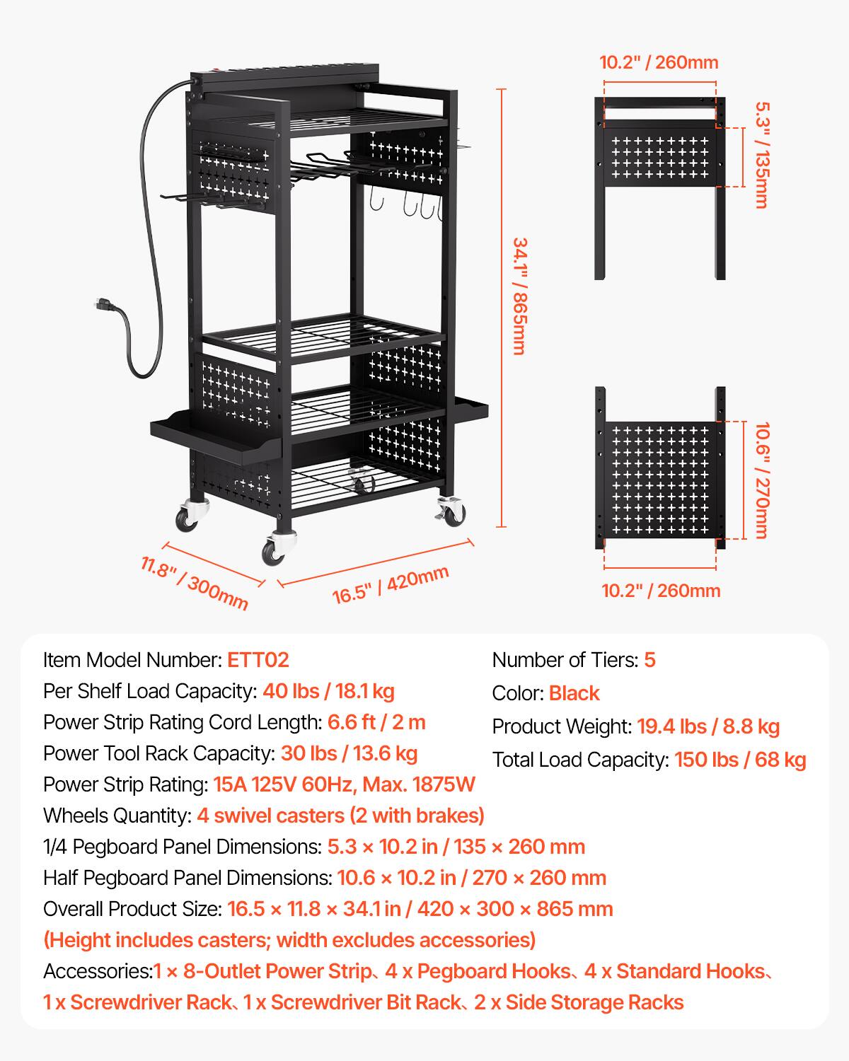 11.8" / 300mm  
16.5" / 420mm  
34.1" / 865mm  
10.2" / 260mm  
5.3" / 135mm  
10.6" / 270mm  

Item Model Number: ETT02  
Number of Tiers: 5  
Per Shelf Load Capacity: 40 lbs / 18.1 kg  
Color: Black  
Power Strip Rating Cord Length: 6.6 ft / 2 m  
Product Weight: 19.4 lbs / 8.8 kg  
Power Tool Rack Capacity: 30 lbs / 13.6 kg  
Total Load Capacity: 150 lbs / 68 kg  
Power Strip Rating: 15A 125V 60Hz, Max. 1875W  
Wheels Quantity: 4 swivel casters (2 with brakes)  
1/4 Pegboard Panel Dimensions: 5.3" x 10.2" / 135 x 260 mm  
Half Pegboard Panel Dimensions: 1