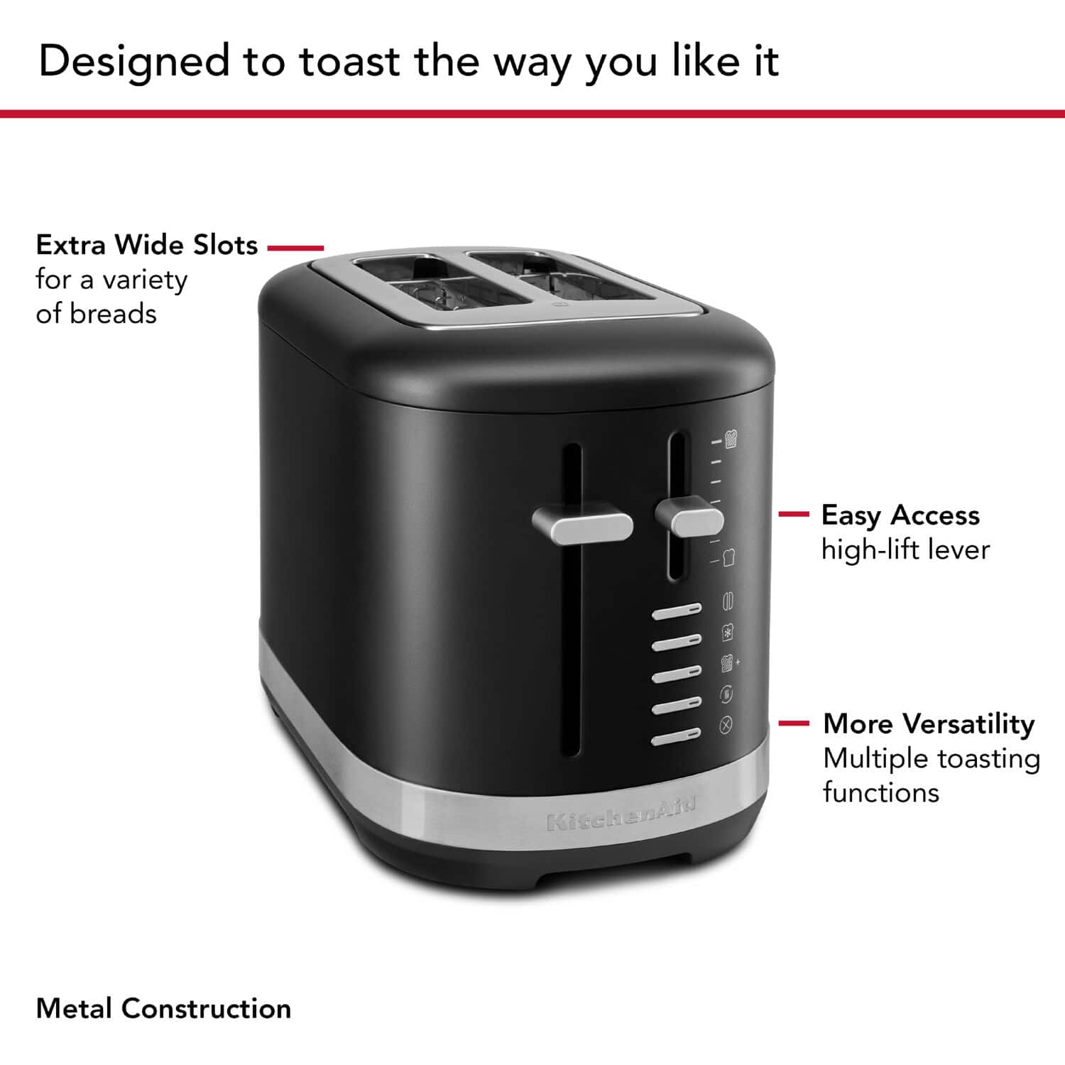Designed to toast the way you like it, this toaster features extra wide slots to accommodate a variety of breads. The easy access high-lift lever ensures that you can easily remove your toast without burning your fingers. The toaster also offers more versatility with multiple toasting functions and a metal construction for durability.