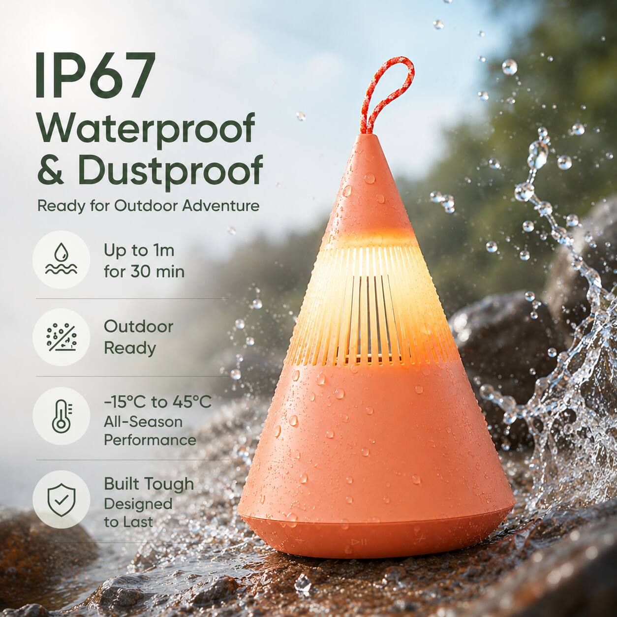IP67 Waterproof & Dustproof  
Ready for Outdoor Adventure  
Up to 1m for 30 min  
Outdoor Ready  
-15°C to 45°C All-Season Performance  
Built Tough Designed to Last