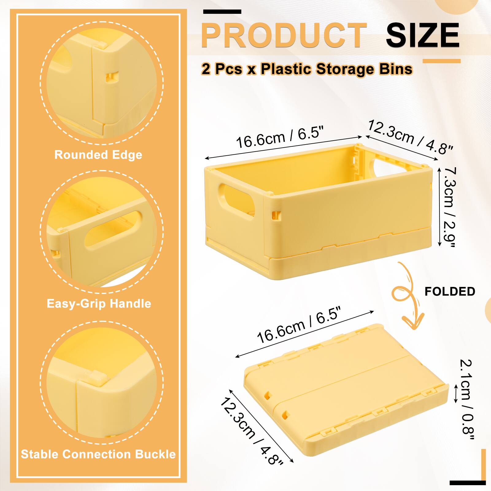 PRODUCT SIZE  
2 Pcs x Plastic Storage Bins  
Rounded Edge  
Easy-Grip Handle  
Stable Connection Buckle  

16.6cm / 6.5"  
12.3cm / 4.8"  
7.3cm / 2.9"  

FOLDED  
16.6cm / 6.5"  
12.3cm / 4.8"  
2.1cm / 0.8"
