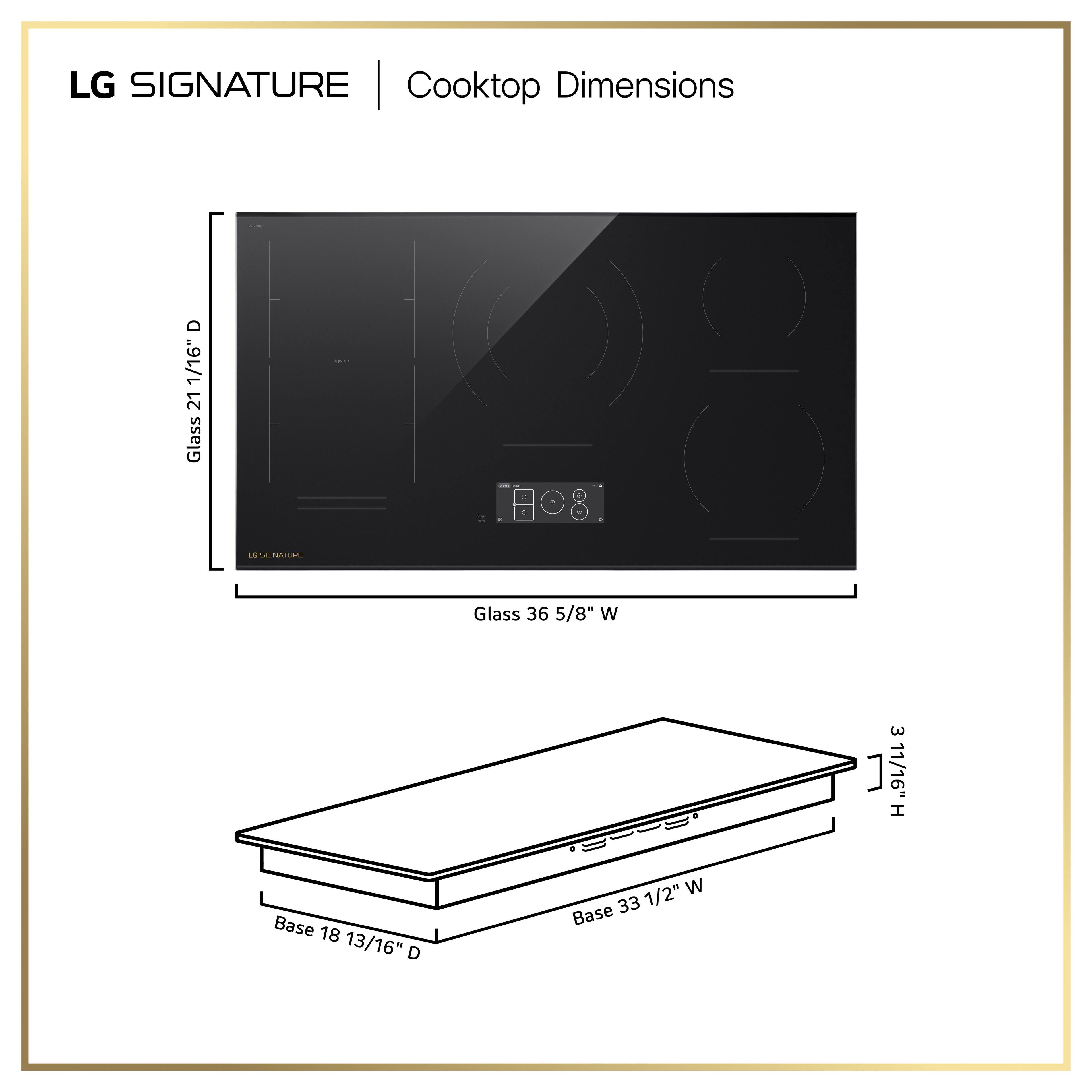 LG SIGNATURE Cooktop Dimensions

- Glass: 21 1/16" D x 36 5/8" W x 3 11/16" H
- Base: 18 13/16" D x 33 1/2" W