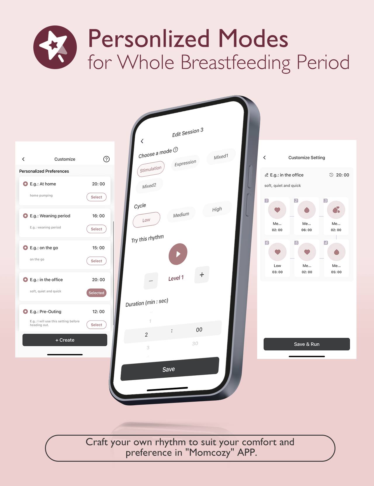 Personlized Modes for Whole Breastfeeding Period

Session 3
Edit
Customize
Personalized Preferences
E.g.: At home
20:00
home pumping
E.g.: Weaning period
16:00
E.g.: on the go
15:00
on the go
E.g.: in the office
20:00
soft, quiet and quick
Selected
E.g.: Pre-Outing
12:00
heading out.
Create

Choose a mode
Mixed1
Mixed2
Customize Setting
Expression
Stimulation
Cycle
Low
Medium
High
Try this rhythm
Level 1
Me... 02:00
Me... 06:00
Me... 02:00
Me... 05:00
Me... 03:00
Me... 02:00
Me... 00
Duration (min : sec)
2
3
00
30
Save & Run
Save

Craft your own rhythm to suit your comfort and preference in "Momcozy" APP.