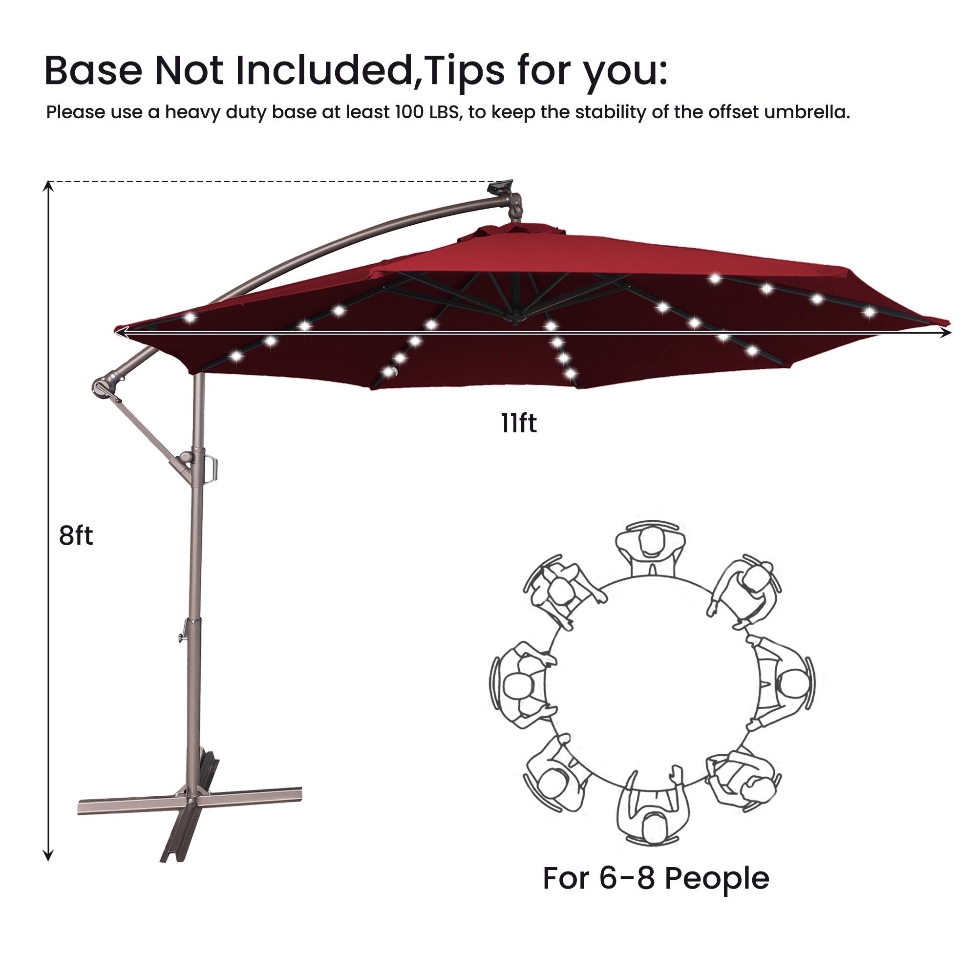 Base Not Included, Tips for you:  
Please use a heavy duty base at least 100 LBS, to keep the stability of the offset umbrella.  

11ft  
8ft  

For 6-8 People