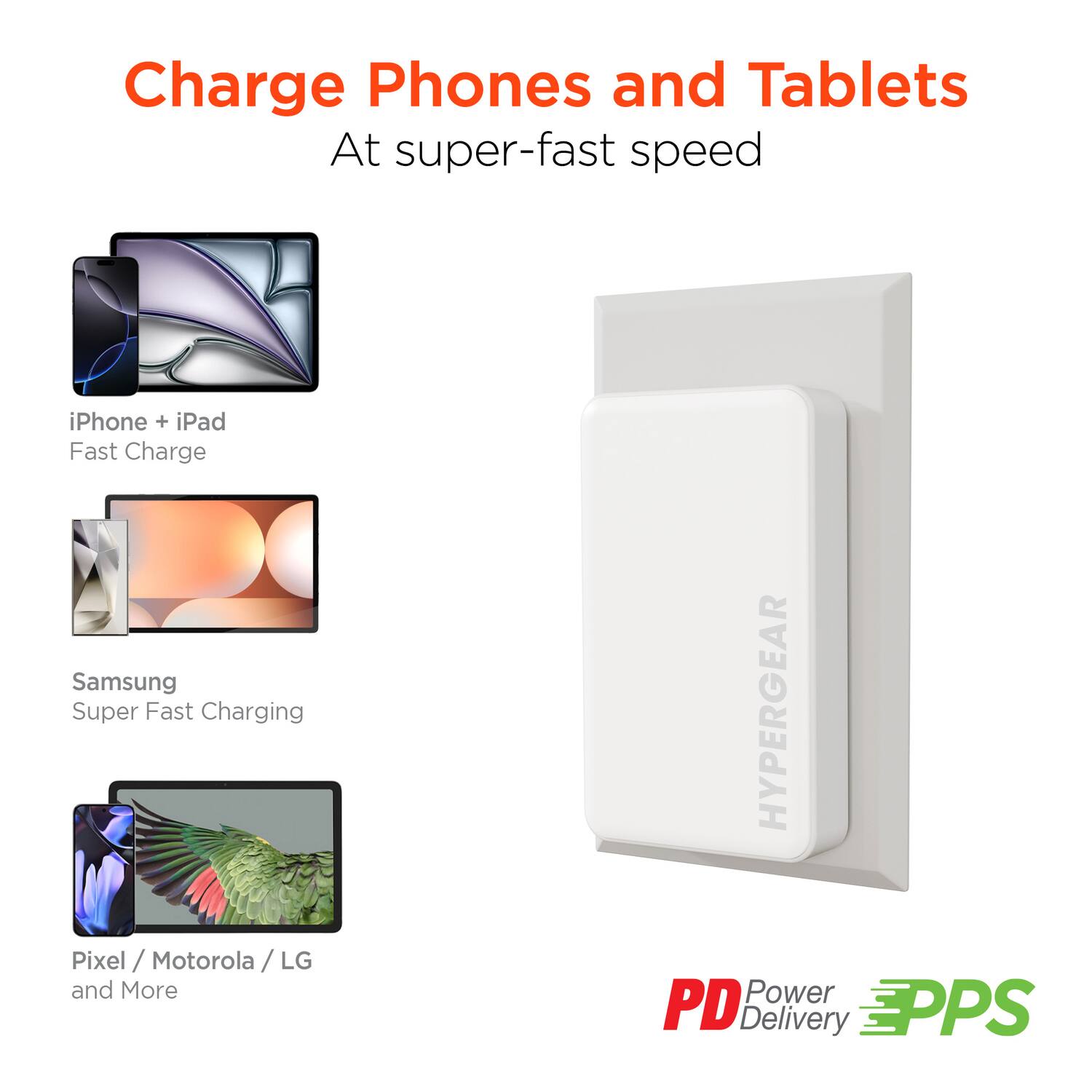 Charge Phones and Tablets  
At super-fast speed  

iPhone + iPad  
Fast Charge  

Samsung  
Super Fast Charging  

Pixel / Motorola / LG  
and More  

HYPERGEAR  

PD Power Delivery  
PPS