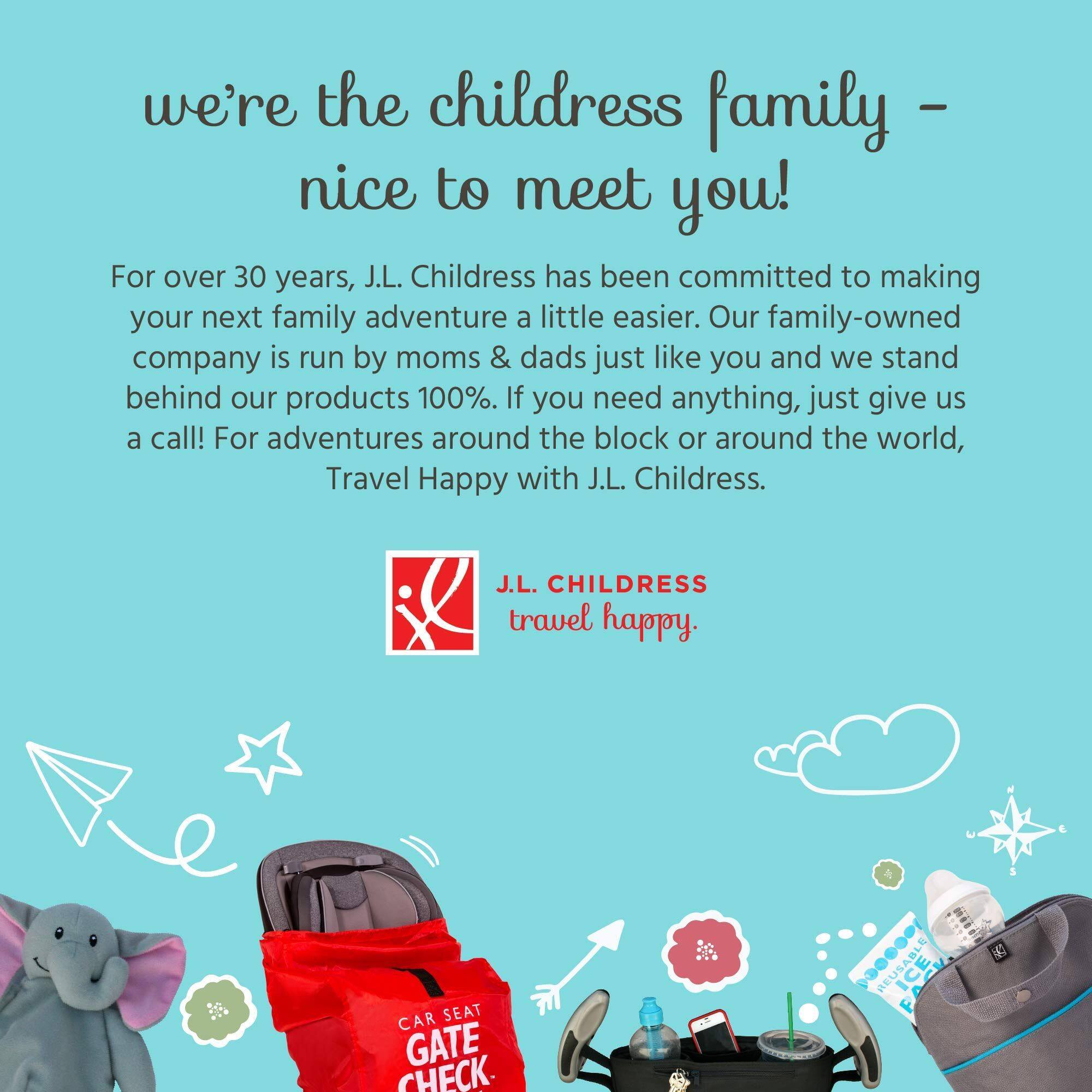we're the childress family - nice to meet you!  
For over 30 years, J.L. Childress has been committed to making your next family adventure a little easier. Our family-owned company is run by moms & dads just like you and we stand behind our products 100%. If you need anything, just give us a call! For adventures around the block or around the world, Travel Happy with J.L. Childress.  
J.L. CHILDRESS travel happy.  
3 CAR SEAT GATE CHECK.  
PJRAZUSA ICE