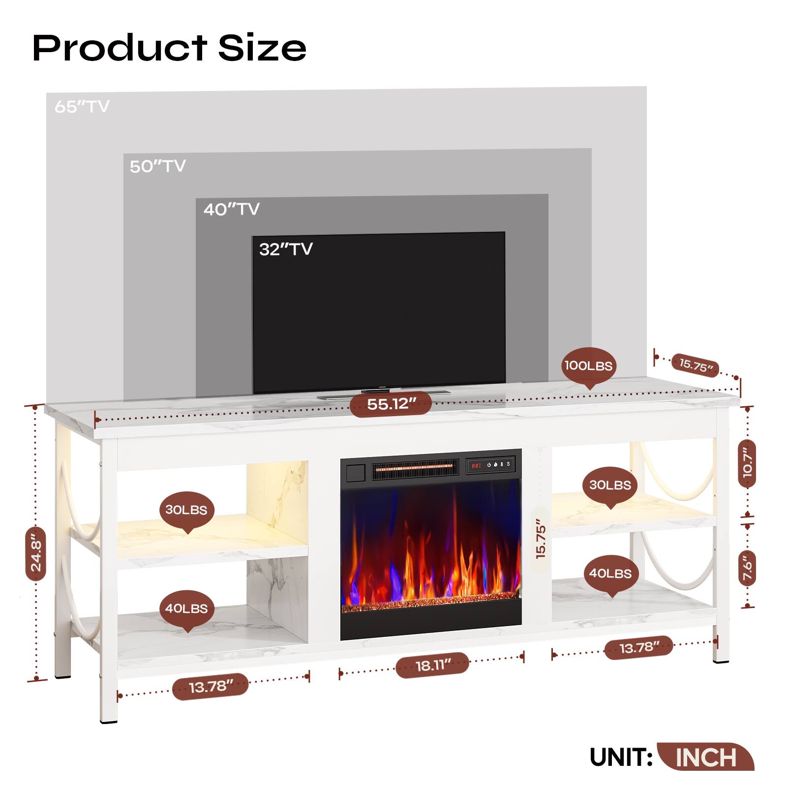 Product Size

65" TV  
50" TV  
40" TV  
32" TV  

100LBS  
15.75"  
55.12"  
15.75"  
18.11"  
13.78"  
13.78"  

30LBS  
10.7"  
24.8"  
15.75"  
18.11"  
13.78"  

40LBS  
7.6"  
15.75"  
18.11"  
13.78"  

UNIT: INCH