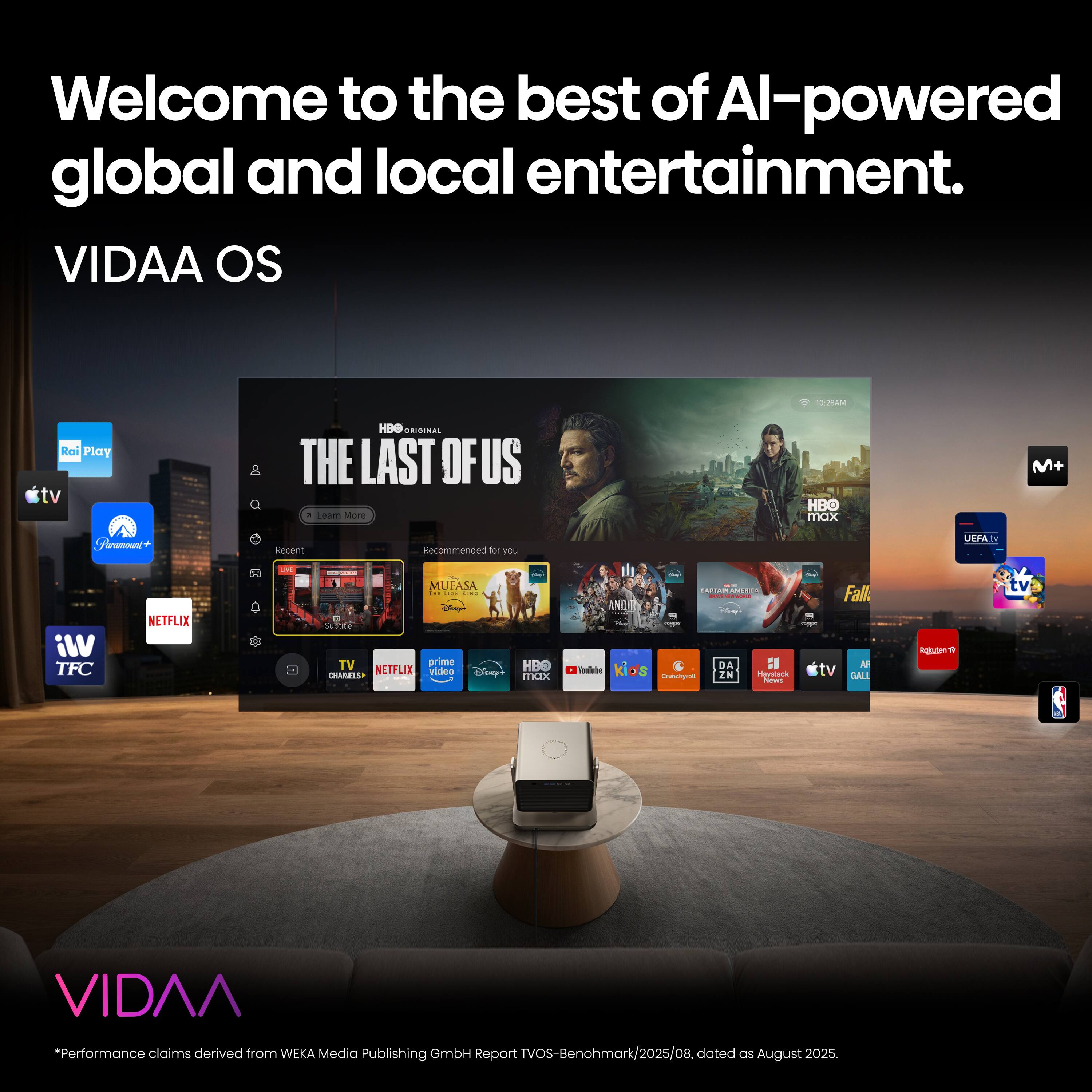 Welcome to the best of AI-powered global and local entertainment.  
VIDAA OS  

10:28 AM  
Rai Play tv  
HBO ORIGINAL THE LAST OF US, Learn More  
HBO max  
Paramount  
Recent  
Recommended for you  
UEFA  
VIi TFC  
NETFLIX  
LIKE C  
- MUFASA THE MS COM TV prime HBO NETFLIX video Disney's CHANELS max  
IN AMERICA Fate THEAL ANDRY kids DA HI TOURSE Chichyus ZN Haystack News  
Fall. AF tv GALL  
Rokuten 9  
tv  
VIDAA  

*Performance claims derived from WEKA Media Publishing GmbH Report TVOS-Benohmark/2025/08, dated as August 2025.