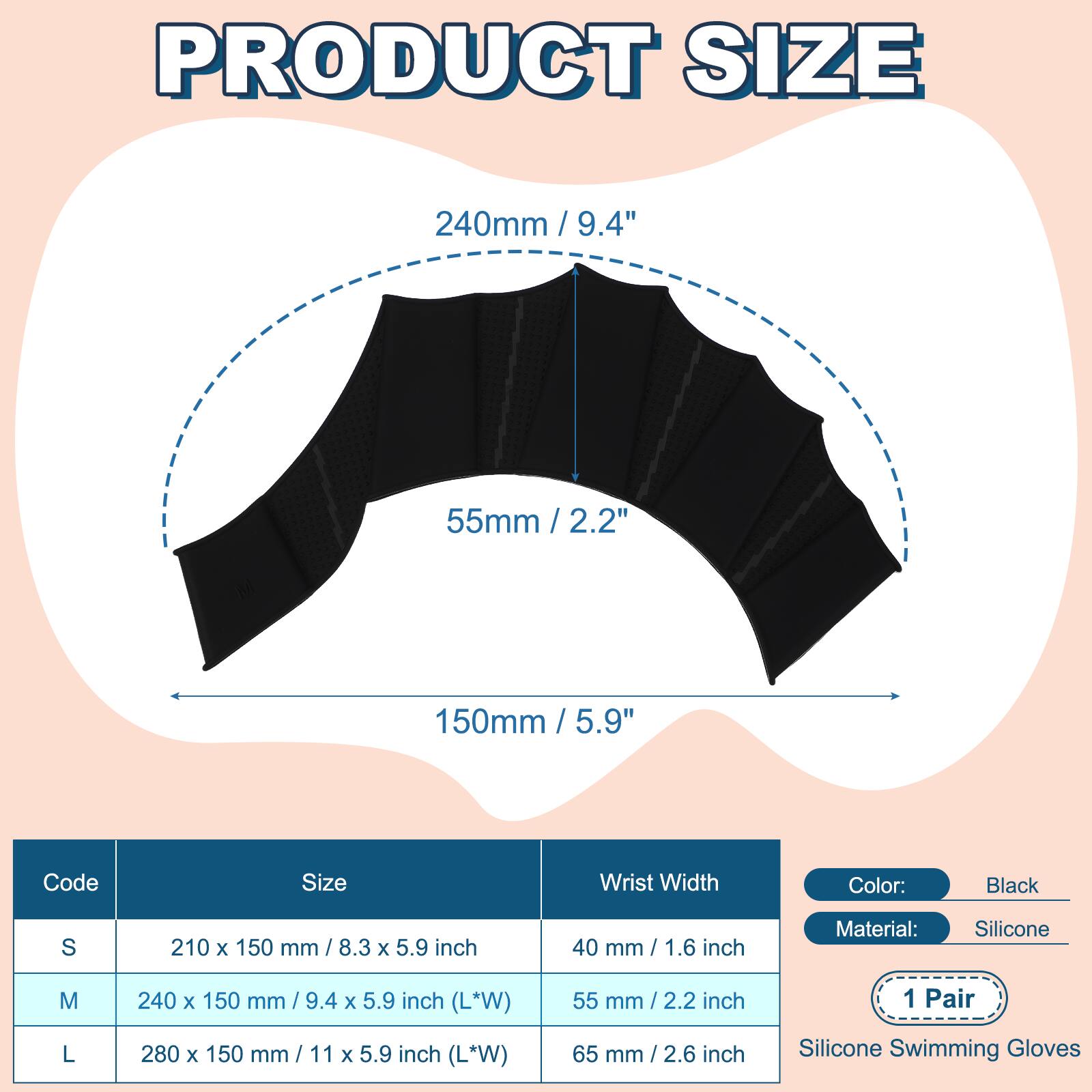 PRODUCT SIZE

240mm / 9.4"  
55mm / 2.2"  
150mm / 5.9"  

Code | Size | Wrist Width  
---|---|---  
S | 210 x 150 mm / 8.3 x 5.9 inch | 40 mm / 1.6 inch  
M | 240 x 150 mm / 9.4 x 5.9 inch (L*W) | 55 mm / 2.2 inch  
L | 280 x 150 mm / 11 x 5.9 inch (L*W) | 65 mm / 2.6 inch  

Color: Black  
Material: Silicone  
1 Pair  
Silicone Swimming Gloves