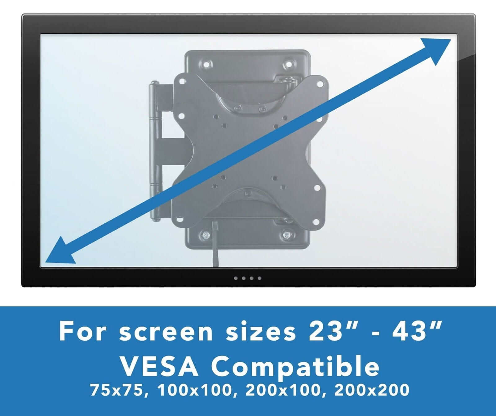 For screen sizes 23" - 43"
VESA Compatible
75x75, 100x100, 200x100, 200x200