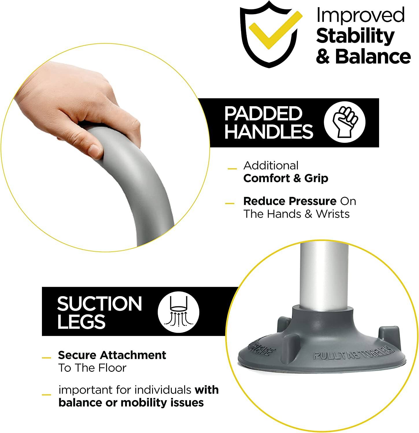 Improved Stability & Balance

Padded Handles
- Additional Comfort & Grip
- Reduce Pressure On The Hands & Wrists

Suction Legs
- Secure Attachment To The Floor
- important for individuals with balance or mobility issues