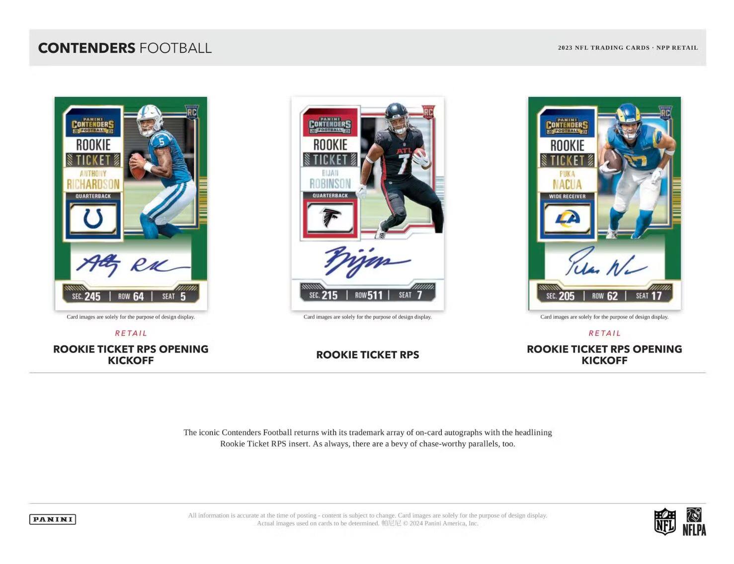 CONTENDERS FOOTBALL

2023 NFL TRADING CARDS • NPP RETAIL

**ROOKIE TICKET RPS OPENING KICKOFF**

- ANTHONY RICHARDSON  
  QUARTERBACK  
  SEC. 245 | ROW 64 | SEAT 5  
  Card images are solely for the purpose of design display.

**ROOKIE TICKET RPS**

- ELIJAH ROBINSON  
  QUARTERBACK  
  SEC. 215 | ROW 511 | SEAT 7  
  Card images are solely for the purpose of design display.

**ROOKIE TICKET RPS OPENING KICKOFF**

- FUKA NACUA  
  WIDE RECEIVER  
  SEC. 205 | ROW 62 | SEAT 17  
  Card images are solely for the purpose of design display.

The iconic Contenders Football returns with its trademark array of on-card autographs with the headlining Rookie Ticket RPS insert. As always, there are a bevy of chase-worthy parallels, too.

All information is accurate at the time of posting – content is subject to change. Card images are solely for the purpose of design display.