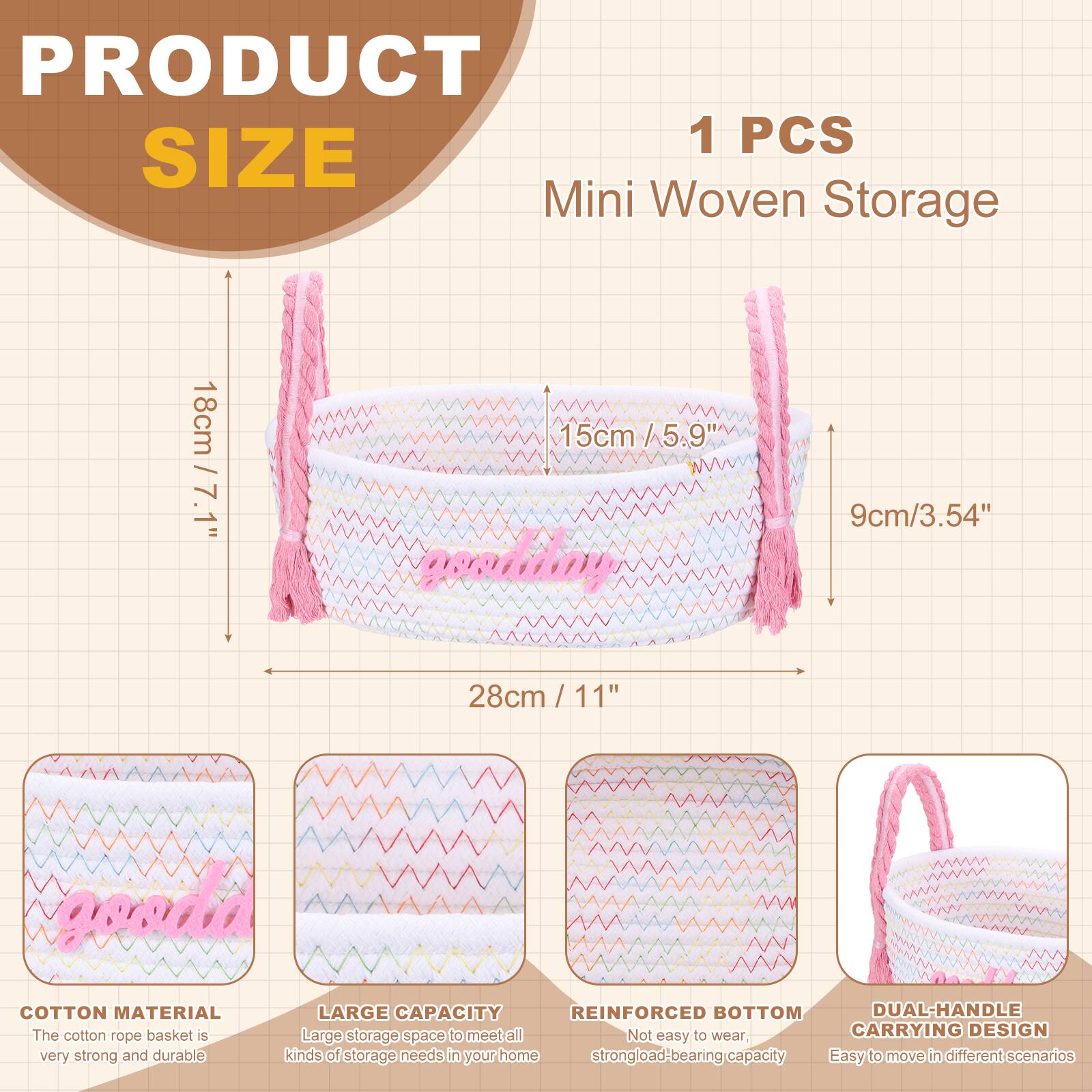 PRODUCT SIZE

1 PCS Mini Woven Storage

- 18cm / 7.1"
- 15cm / 5.9"
- 9cm / 3.54"
- 28cm / 11"

COTTON MATERIAL
The cotton rope basket is very strong and durable.

LARGE CAPACITY
Large storage space to meet all kinds of storage needs in your home.

REINFORCED BOTTOM
Not easy to wear, strong load-bearing capacity.

DUAL-HANDLE CARRYING DESIGN
Easy to move in different scenarios.