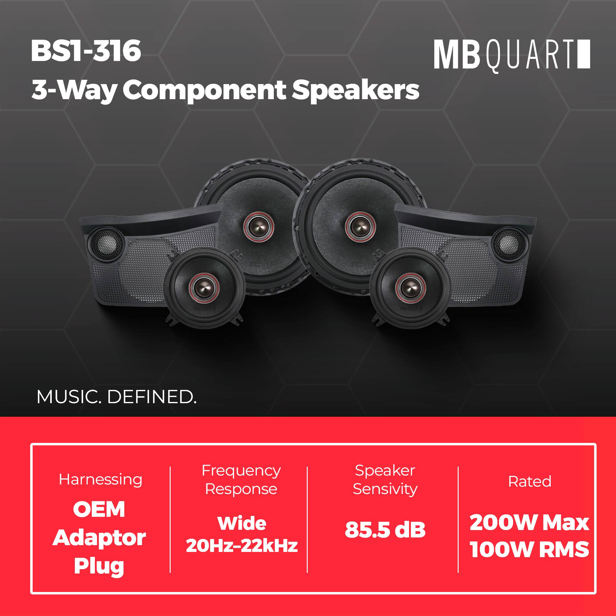 BS1-316  
MBQUART  
3-Way Component Speakers  
MUSIC. DEFINED.  

- Harnessing: OEM Adaptor Plug  
- Frequency Response: Wide 20Hz-22kHz  
- Speaker Sensitivity: 85.5 dB  
- Rated: 200W Max 100W RMS