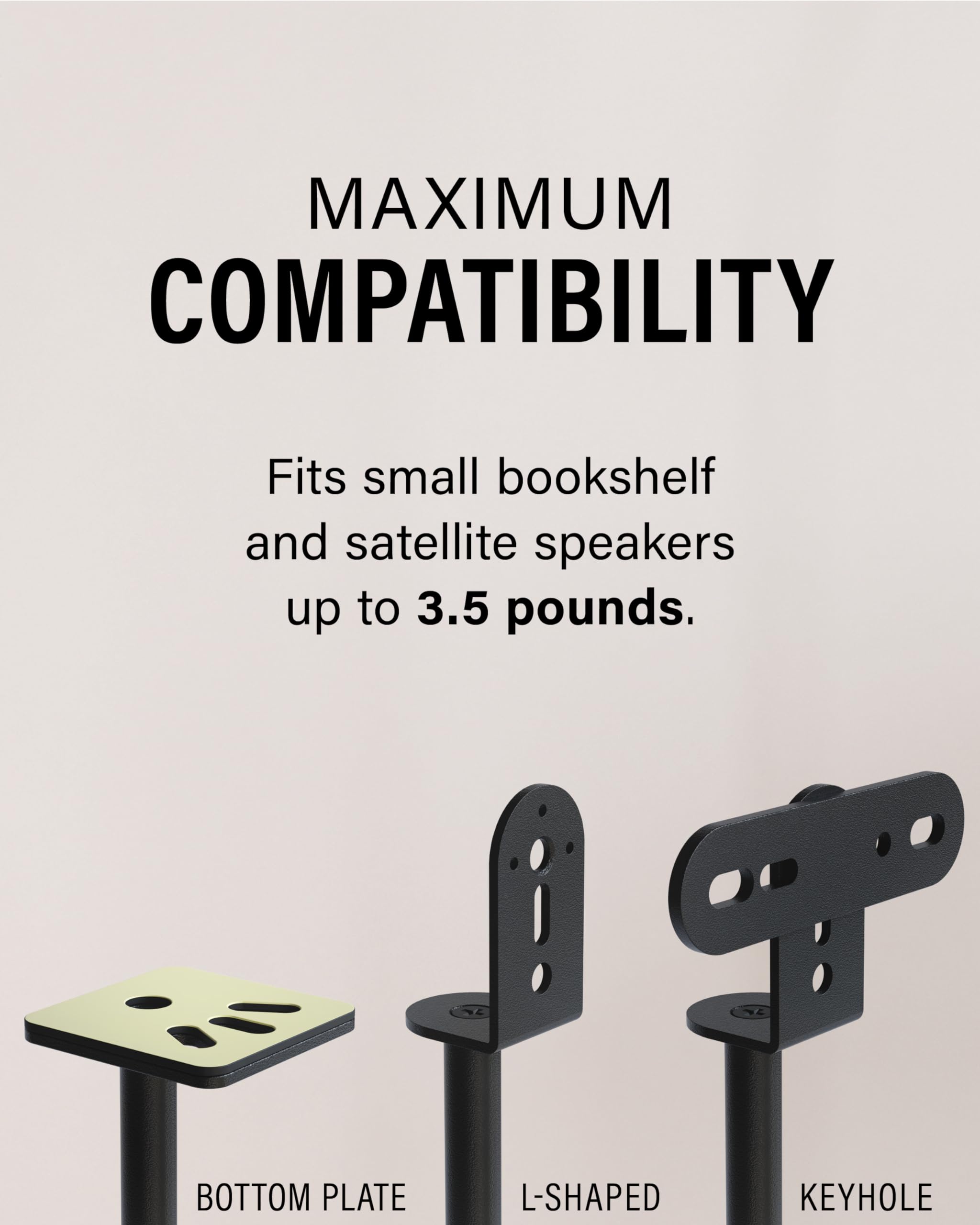 MAXIMUM COMPATIBILITY

Fits small bookshelf and satellite speakers up to 3.5 pounds.

BOTTOM PLATE

L-SHAPED

KEYHOLE