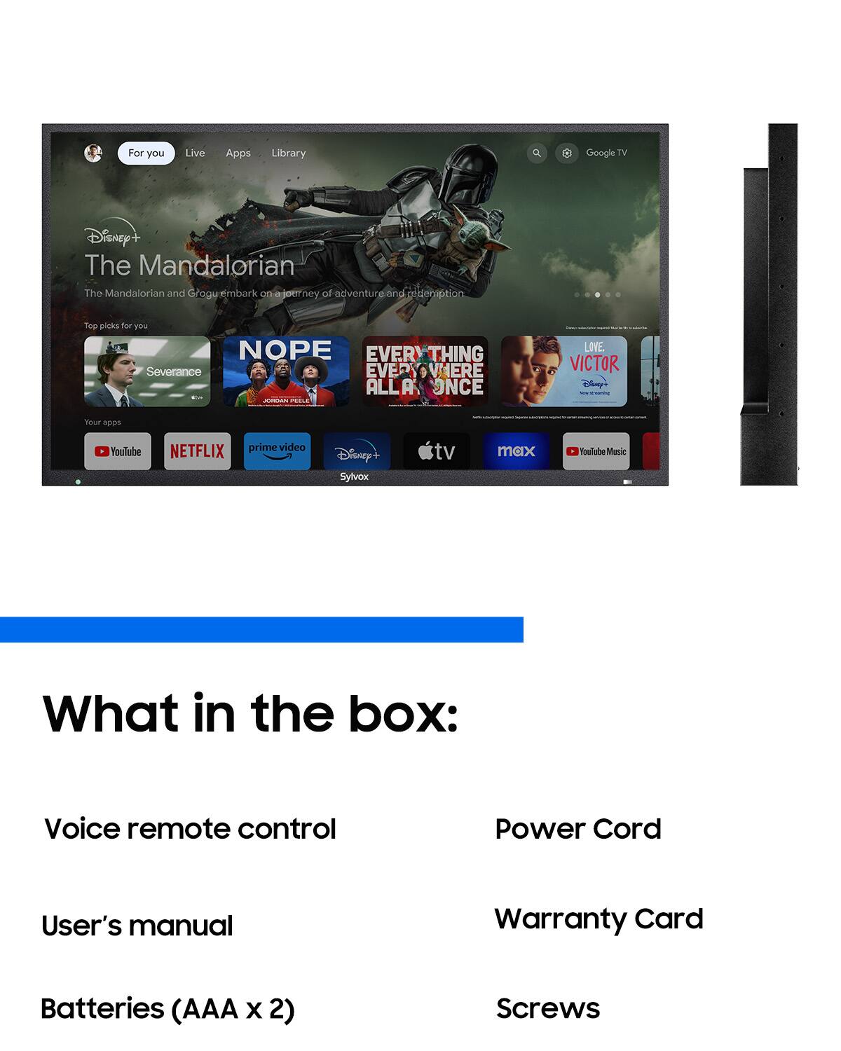 For you  
Live  
Apps  
Library  
Google TV  
Disney+ The Mandalorian  
The Mandalorian and Grogu embark on a journey of adventure and redemption  
Top picks for you  
NOPE  
EVERYTHING EVERYWHERE ALL AT ONCE  
JORDAN PEELE  
LOVE. VICTOR  
Disney  
Your apps  
YouTube  
NETFLIX  
prime video  
Disney+  
Sylvox  
tv  
max  
YouTube Music  

What in the box:  
Voice remote control  
Power Cord  
User's manual  
Warranty Card  
Batteries (AAA x 2)  
Screws