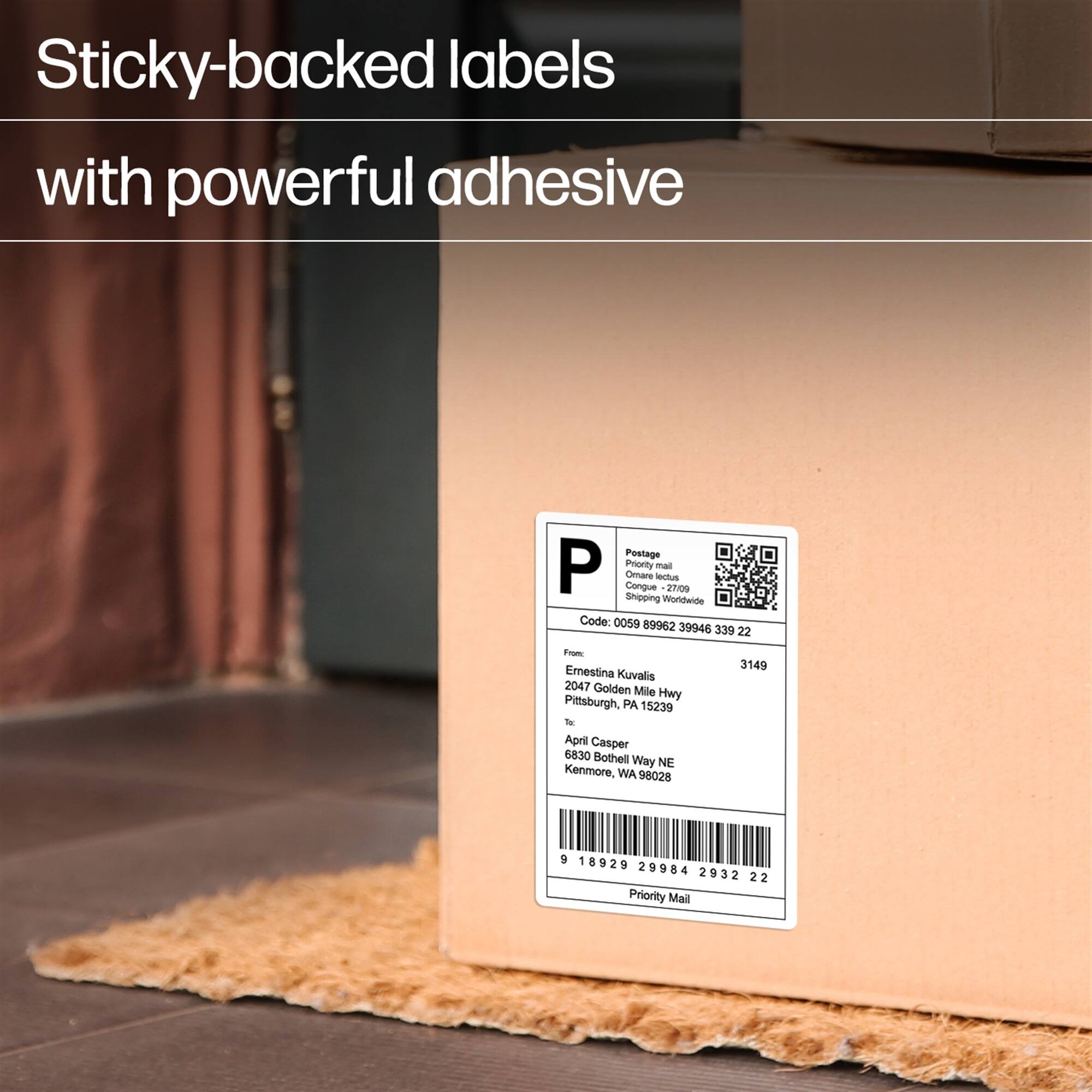 Sticky-backed labels with powerful adhesive

Postage
P
Priority mail
Omare lectus
Congue 2700
Shoping Worldwide
Code: 0050 89962 39946 339 22
Foom
Emestina Kuvalis
2047 Golden Mile Hwy Pittsburgh, PA 15239
Tor April Casper
6830 Bothell Way NE Kenmore, WA 95028
3149
5 1 18929 29984 2932 22
Priority Mail