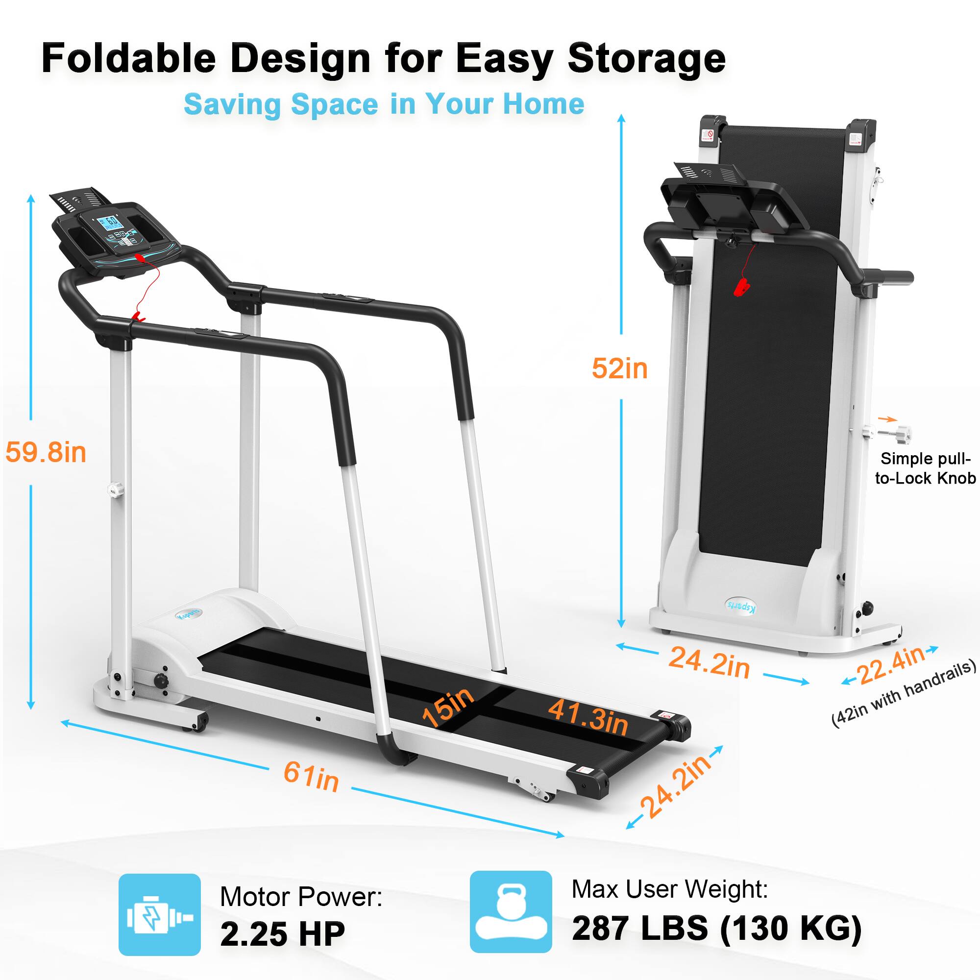 Foldable Design for Easy Storage  
Saving Space in Your Home  

- 52in (height when folded)  
- 59.8in (height when unfolded)  
- 61in (width)  
- 15in (depth)  
- 41.3in (length of the tread belt)  
- 24.2in (width of the tread belt)  
- 22.4in (width with handrails)  
- Simple pull-to-Lock Knob  

Motor Power: 2.25 HP  
Max User Weight: 287 LBS (130 KG)