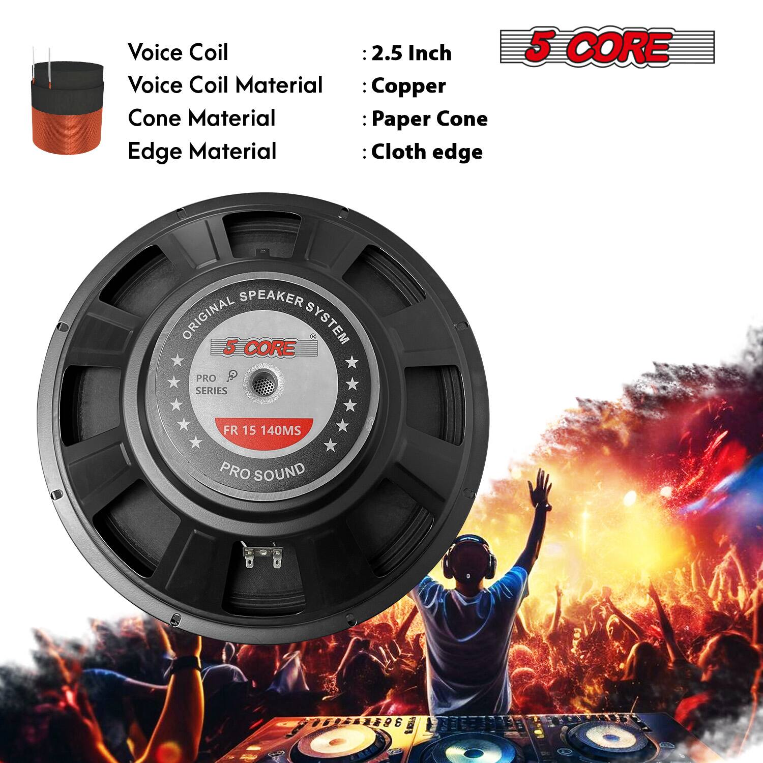 Voice Coil: 2.5 Inch  
Voice Coil Material: Copper  
Cone Material: Paper Cone  
Edge Material: Cloth edge  

5 CORE SPEAKER ORIGINAL SYSTEM  
5 CORE PRO P SERIES  
FR 15 140MS  
PRO SOUND