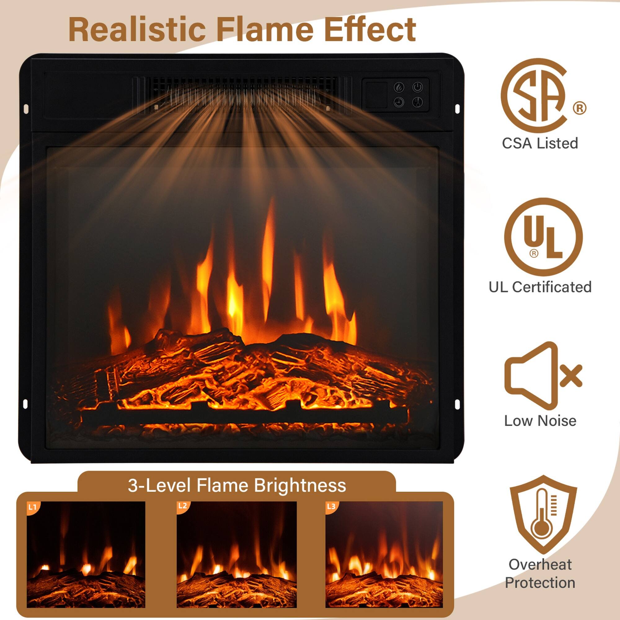 Realistic Flame Effect

SA CSA Listed
UL UL Certificated

Low Noise

3-Level Flame Brightness L1 L2 L3

Overheat Protection