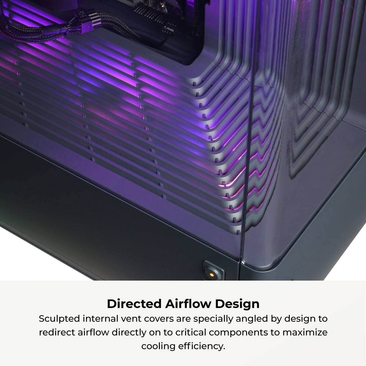 Directed Airflow Design

Sculpted internal vent covers are specially angled by design to redirect airflow directly on to critical components to maximize cooling efficiency.