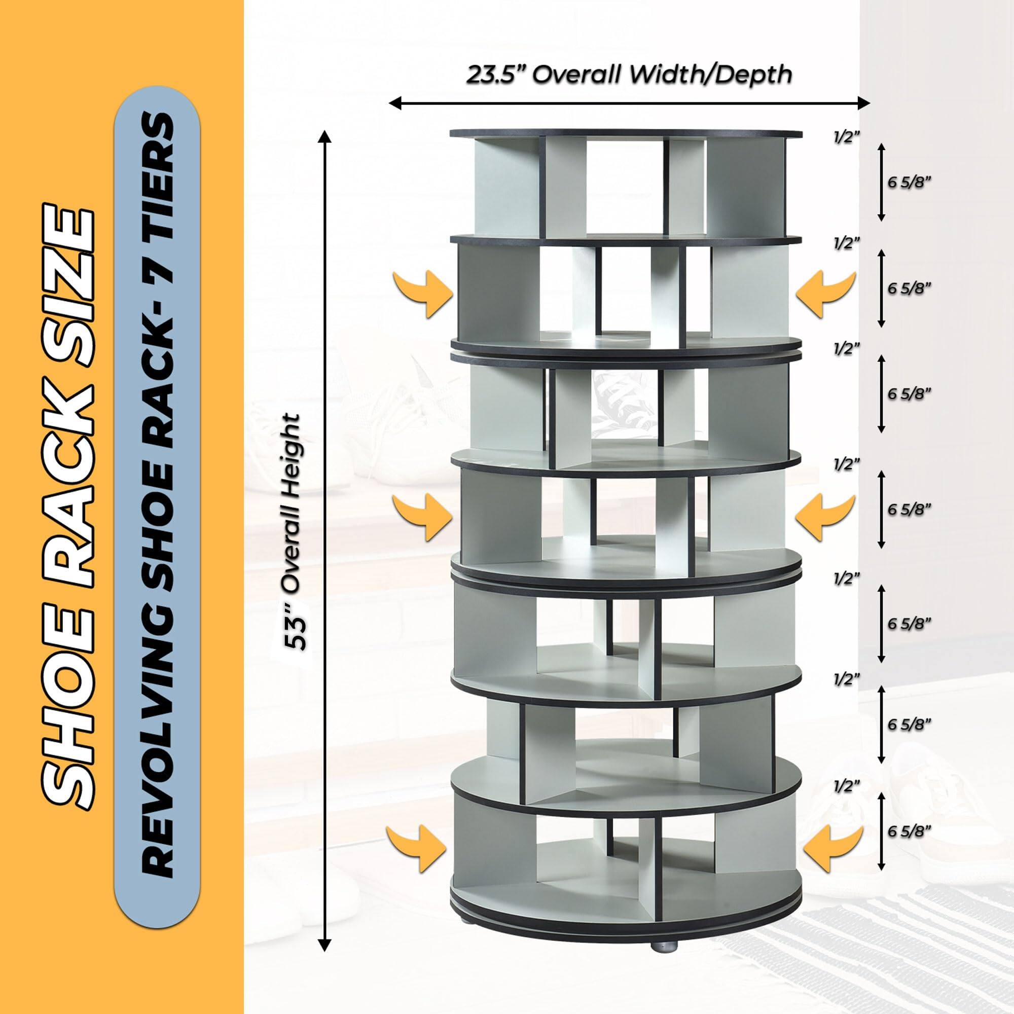 SHOE RACK SIZE  
REVOLVING SHOE RACK - 7 TIERS  

53" Overall Height  
23.5" Overall Width/Depth  

1/2"  
6 5/8"  
1/2"  
6 5/8"  
1/2"  
6 5/8"  
1/2"  
6 5/8"  
1/2"  
6 5/8"  
1/2"  
6 5/8"  
1/2"  
6 5/8"  
1/2"  
6 5/8"