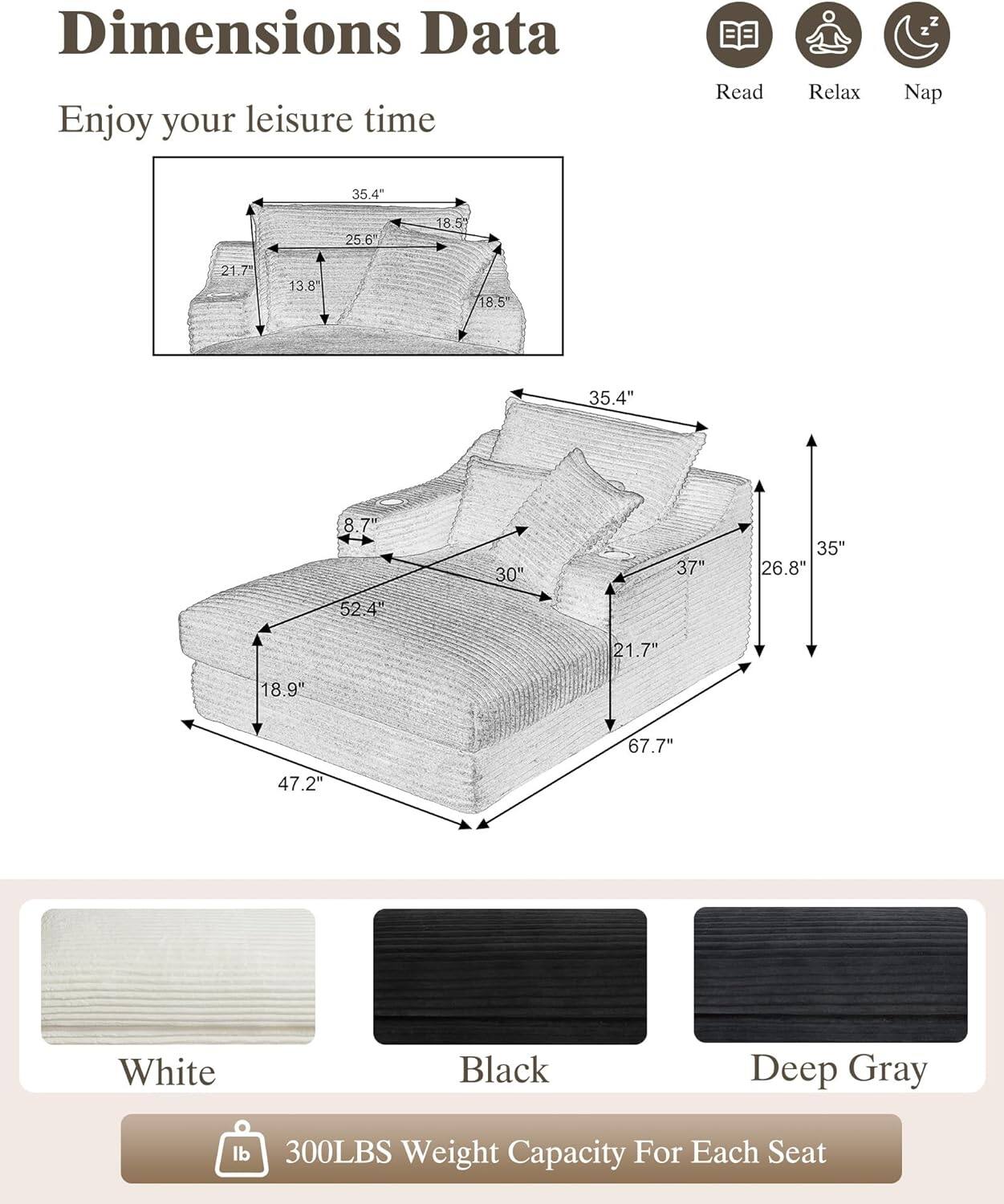 Dimensions Data  
Enjoy your leisure time  

Read Relax Nap  

35.4"  
25.6"  
18.5"  
21.7"  
13.8"  
18.5"  
35.4"  
8.7"  
30"  
37"  
35"  
26.8"  
52.4"  
21.7"  
18.9"  
67.7"  
47.2"  

White  
Black  
Deep Gray  

300LBS Weight Capacity For Each Seat