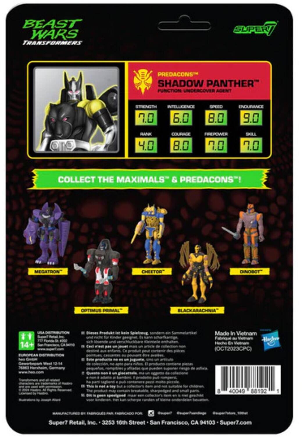 BEAST WARS TRANSFORMERS SUPER PREDACONS SHADOW PANTHER FUNCTION UNDERCOVER AGENT

STRENGTH 7.0  
INTELLIGENCE 6.0  
SPEED 8.0  
ENDURANCE 9.0  
RANK 4.0  
COURAGE 8.0  
FREPOWER 7.0  
SKILL 7.0

COLLECT THE MAXIMALS & PREDACONS!  
MEGATRON"  
CHEETOR"  
DINOBOT  
OPTIMUS PRIMAL"  
BLACKARACHNIA

14+  
Made In Vietnam  
Hecho En (OCT2023CPC)  
76063  
8 40049 88192 1  
Super7 Retail, Inc.  
3253 16th Street  
San Francisco, CA 94103  
Super7.com
