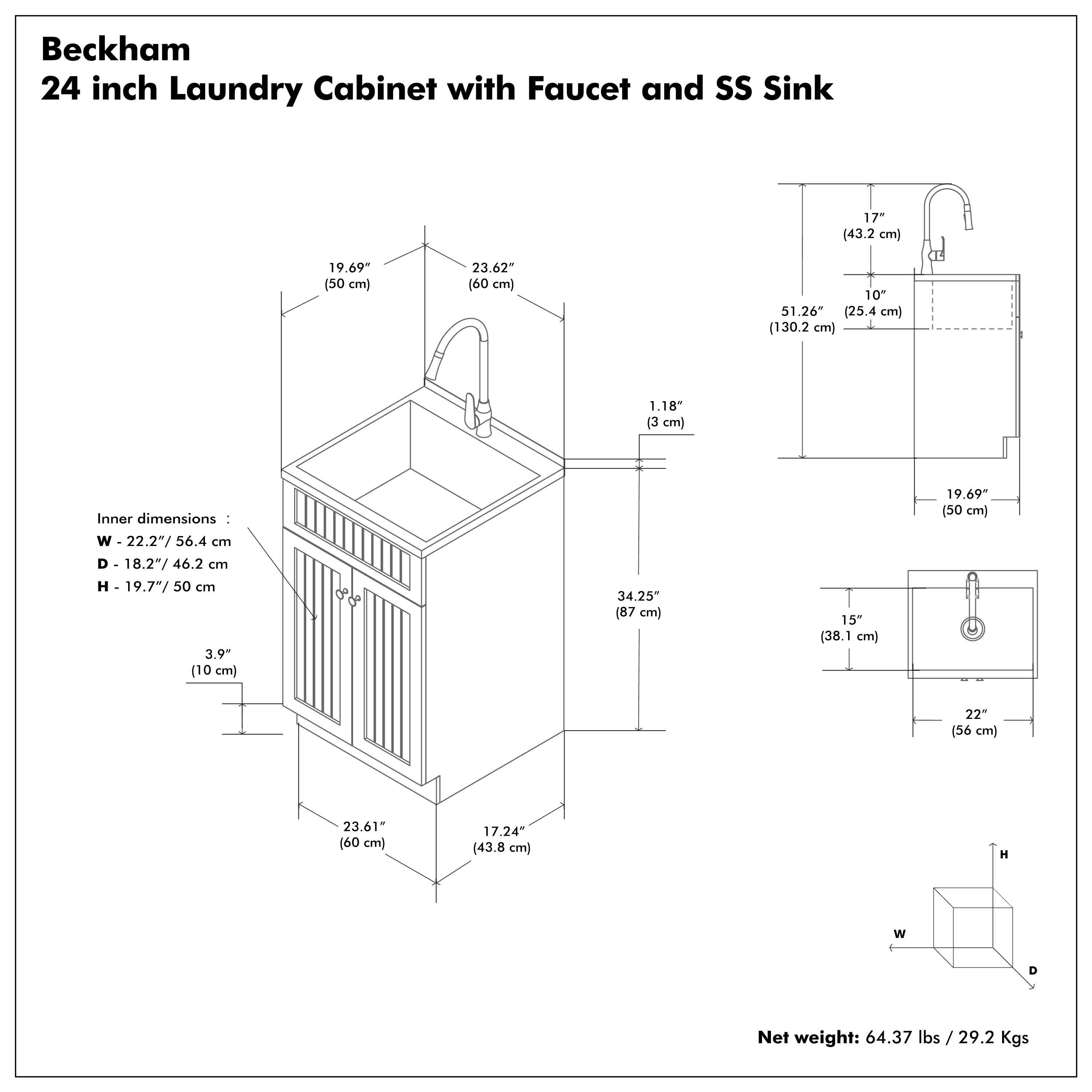 Beckham  
24 inch Laundry Cabinet with Faucet and SS Sink  

Inner dimensions:  
W - 22.2" / 56.4 cm  
D - 18.2" / 46.2 cm  
H - 19.7" / 50 cm  

Net weight: 64.37 lbs / 29.2 Kgs  

- 19.69" (50 cm)  
- 23.62" (60 cm)  
- 1.18" (3 cm)  
- 3.9" (10 cm)  
- 34.25" (87 cm)  
- 17.24" (43.8 cm)  
- 23.61" (60 cm)  
- 17.24" (43.8 cm)  
- 17" (43.2 cm)  
- 10" (25.4 cm)  
- 51.26" (130.2 cm)  
- 19.69" (50 cm)  
- 34.25" (87 cm)  
- 15" (38.1 cm)  
- 22" (56 cm)  
- 15" (38.1 cm)