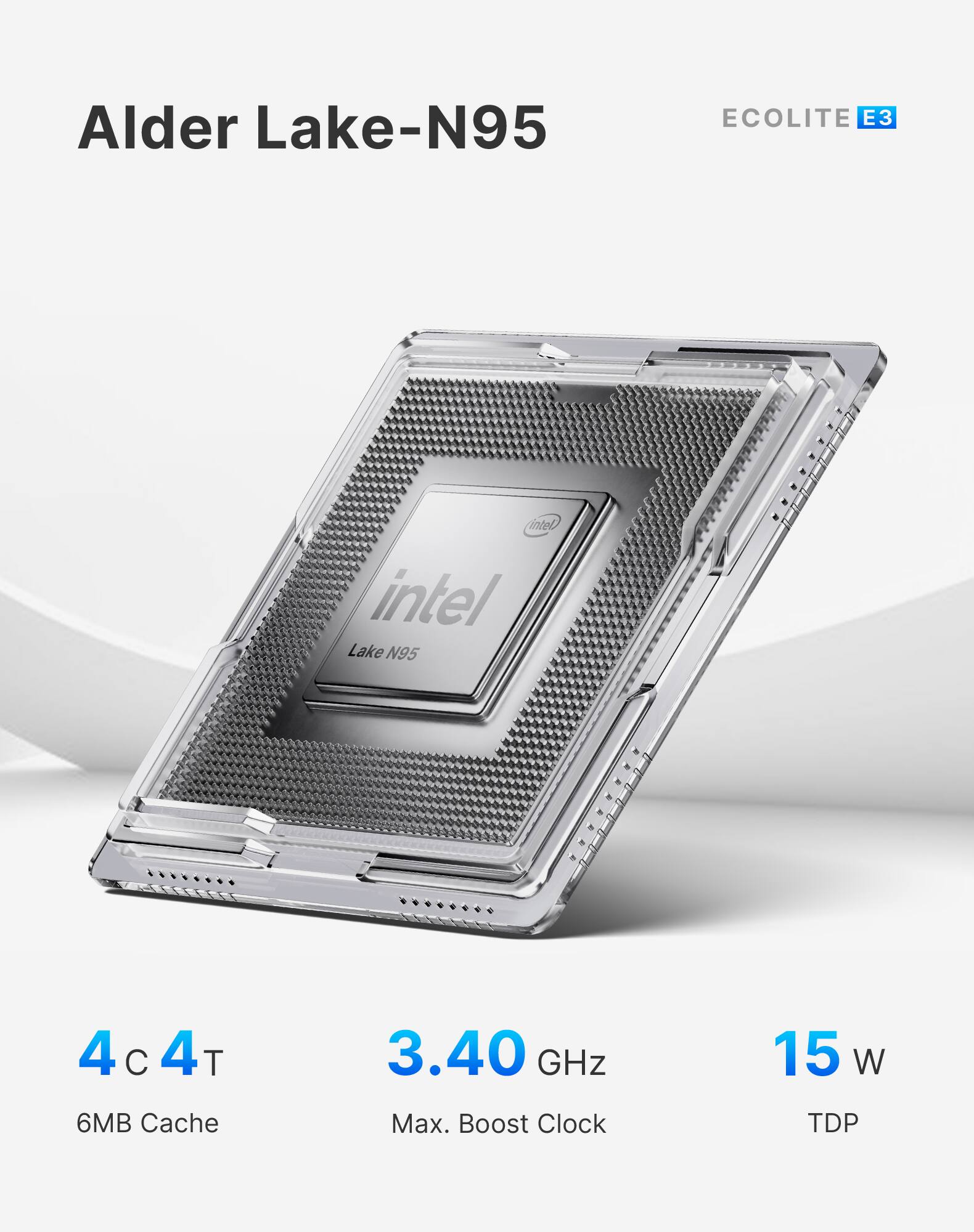 Alder Lake-N95  
ECOLITE E3  
Intel Lake N95  
4 C 4T  
3.40 GHz  
15 W  
6MB Cache  
Max. Boost Clock  
TDP