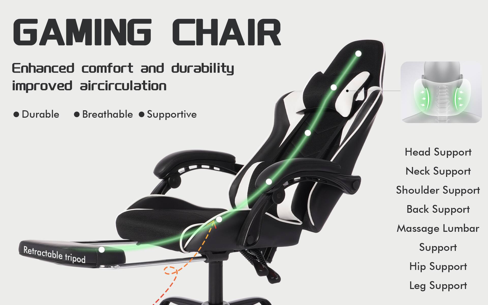 GAMING CHAIR

Enhanced comfort and durability improved aircirculation

- Durable
- Breathable
- Supportive

Retractable tripod

Head Support
Neck Support
Shoulder Support
Back Support
Massage Lumbar Support
Hip Support
Leg Support